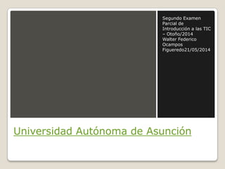Universidad Autónoma de Asunción
Segundo Examen
Parcial de
Introducción a las TIC
– Otoño/2014
Walter Federico
Ocampos
Figueredo21/05/2014
 
