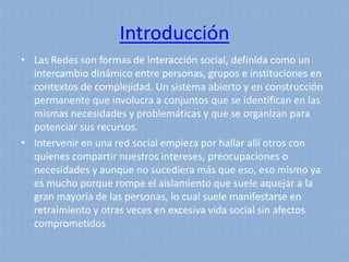 Introducción
• Las Redes son formas de interacción social, definida como un
  intercambio dinámico entre personas, grupos e instituciones en
  contextos de complejidad. Un sistema abierto y en construcción
  permanente que involucra a conjuntos que se identifican en las
  mismas necesidades y problemáticas y que se organizan para
  potenciar sus recursos.
• Intervenir en una red social empieza por hallar allí otros con
  quienes compartir nuestros intereses, preocupaciones o
  necesidades y aunque no sucediera más que eso, eso mismo ya
  es mucho porque rompe el aislamiento que suele aquejar a la
  gran mayoría de las personas, lo cual suele manifestarse en
  retraimiento y otras veces en excesiva vida social sin afectos
  comprometidos
 