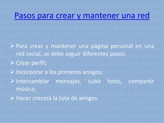 Pasos para crear y mantener una red


 Para crear y mantener una página personal en una
  red social, se debe seguir diferentes pasos:
 Crear perfil;
 Incorporar a los primeros amigos;
 Intercambiar mensajes, subir fotos, compartir
  música;
 Hacer crecerá la lista de amigos.
 