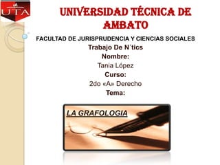 Universidad Técnica de
             Ambato
FACULTAD DE JURISPRUDENCIA Y CIENCIAS SOCIALES
               Trabajo De N´tics
                   Nombre:
                  Tania López
                    Curso:
               2do «A» Derecho
                    Tema:


        LA GRAFOLOGIA
 