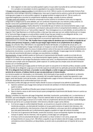 Acto negocial: en este caso la prueba quedará sujeta a lo que sobre la prueba de los contratos dispone el
         C.C, sumado a la necesidad o no de la capacidad en los sujetos intervinientes.
1 El pago como acto o negocio jurídico: la coincidencia con el art. 944 en cuanto a la voluntariedad, licitud y fines
propuestos, como extinguir derechos y obligaciones, hace que la mayoría de los autores y parte de la jurisprudencia
sostenga que el pago es un acto jurídico negocial. Se agrega también la exigencia del art. 726 en cuanto a la
capacidad exigida para concretar el cumplimiento mediante el pago, sumado al animus solvendi.
2 El pago como acto debido: en el derecho comparado muchos autores lo consideran como acto no negocial,
integrando la categoría de los actos debidos, por ser conductas impuestas por una relación jurídica anterior. El
Deudor carece de la posibilidad de optar entre cumplir o no, debe hacer efectiva la prestación.
3 El pago como hecho jurídico: implica descartar la necesidad de que el solvens sea necesariamente capaz, o que
tenga animus solvendi y animus prestandi, y solo basta la adecuación entre el comportamiento debido y el realizado.
Para la mayoría doctrinaria es un “acto jurídico negocial”. Para Compagnucci es un acto debido, un acto jurídico no
negocial. Para Trigo Represas es un hecho jurídico, y dice que hay casos que aun son validos hechos por un incapaz.
En la Teoría de Orgaz el pago es un acto jurídico cuando lo que hay que cumplir es una obligación de Dar, si en
cambio la prestación es de hacer o no hacer el pago será un simple hecho jurídico.
Legitimación activa, Deudor: en nuestra legislación se encuentran legitimados tanto el Deudor como sus sucesores, o
representantes o un tercero Art. 726. Pueden hacer el pago todos los deudores que no se hallen en estado de ser
tenidos como personas incapaces, y todos los que tengan algún interés en el cumplimiento de la obligación.
Deudor: los artículos 726 y 728 refieren a la capacidad de hecho del Deudor, o la aptitud de actuar por si, sin
necesitar de la actividad ajena. El pago realizado por un incapaz es nulo de nulidad relativa, pero hay supuestos en
los que se torna imposible volver las cosas al estado anterior como en los casos de cumplimiento de abstenciones o
realizaciones de servicios. La acción de repetición es viable cuando el Deudor incapaz pago más de lo debido, o lo
hizo antes del vencimiento del plazo o entrego una cosa distinta a la debida.
Representante: el pago también puede ser hecho por el representante del Deudor cuando no se trate de una
obligación de hacer intuitu personae, si son Representantes legales (padres, tutores o curadores) estos podrán
cumplir en la medida en que tengan facultad para realizar esos actos. Los Representantes voluntarios (mandatos)
necesitan para cumplir actos de disposición, poder especial. En cambio para los simples actos de administración
bastara con un mandato general.
Tercero: la Ley permite que el pago pueda ser hecho por quien no sea parte en la relación jurídica, excepto cuando
del contenido de la obligación surge que se ha tenido especial consideración las aptitudes personales del Deudor Art.
730. Si la obligación fuere de hacer, el acreedor no está obligado a recibir el pago por la prestación del hecho o
servicio de un tercero, si hubiese interés en que sea ejecutado por el mismo deudor.
Los terceros pueden ser interesados o no interesados. Será interesado el que puede ser afectado en un derecho
propio si la parte no cumple, como el tercero poseedor del inmueble hipotecado. Cuando hay oposición a que
pague, tanto del Deudor como del Acreedor, solo está legitimado a pagar el tercero interesado. La acción de reclamo
al Deudor dependerá de la conformidad que tuvo con este.
La naturaleza jurídica del pago por tercero implica decidir la causa o el porqué la Ley admite la posibilidad:
         Quienes sostienen que el pago tiene siempre la función de satisfacer el interés del Acreedor y poco importa
         quién lo realice.
         Que también se beneficia al Deudor pues rompe el vínculo que lo constriñe.
         Que el interés a veces es del mismo tercero quien protegiendo el patrimonio del deudor tiene en cuenta sus
         propios intereses.
Efectos: cumplidos los requisitos del pago (integridad, identidad, localización, puntualidad, etc.), se desinteresa al
Acreedor, que está obligado a recibir el pago. El tercero además debe ser persona capaz de obrar y debe dejarse
constancia de que quien paga es tercero en el recibo. Ante el cumplimiento del tercero el Deudor queda desligado
del vínculo que tenia con su propio Acreedor. Entre tercero y Deudor surgen varios efectos:
         Si el tercero paga en conformidad del Deudor, se encuentra en situación similar a la de un mandatario, y
         tendrá dos acciones, una derivada del mandato en la que podrá reclamar el capital más intereses, más
         gastos de cumplimiento, más honorarios a favor del mandatario; y otra que nace de la subrogación por la
         que solo podrá demandar por lo efectivamente pagado y quedara en lugar del anterior Acreedor.
         Si lo hace con la ignorancia del Deudor, tendrá dos acciones, la que corresponde al gestor de negocios que
         incluye al capital, más los intereses, más los gastos; y la del pago con subrogación.
         Si lo hace contra la voluntad del deudor solo tendrá a su favor la Actio in rem verso, propia del
         enriquecimiento sin causa, el art. 728 refiere a aquello en que le hubiere sido útil el pago, cuando no existe
         coincidencia entre el beneficio y el desembolso, la acción solo es procedente por el importe de la suma
         menor.
 
