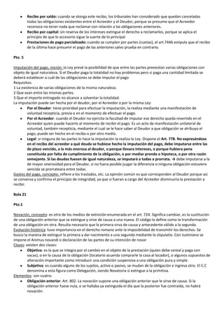 Recibo por saldo: cuando se otorga este recibo, los tribunales han considerado que quedan canceladas
          todas las obligaciones existentes entre el Acreedor y el Deudor, porque se presume que el Acreedor
          reconoce no tener nada que reclamar con relación a las obligaciones anteriores.
          Recibo por capital: sin reserva de los intereses extingue el derecho a reclamarlos, porque se aplica el
          principio de que lo accesorio sigue la suerte de lo principal
          Prestaciones de pago parcializado: cuando se cumplen por partes (cuotas), el art.7446 estipula que el recibo
          de la última hace presumir el pago de las anteriores salvo prueba en contrario.

Pto. 5

Imputación del pago, noción: la Ley prevé la posibilidad de que entre las partes preexistan varias obligaciones con
objeto de igual naturaleza. Si el Deudor paga la totalidad no hay problemas pero si paga una cantidad limitada se
deberá establecer a cuál de las obligaciones se debe imputar el pago
Requisitos:
1 La existencia de varias obligaciones de la misma naturaleza.
2 Que sean entre las mismas partes.
3 Que el importe entregado no alcance a solventar la totalidad.
La imputación puede ser hecha por el deudor, por el Acreedor o por la misma Ley:
         Por el Deudor: tiene prioridad para efectuar la imputación, la realiza mediante una manifestación de
         voluntad recepticia, previa o en el momento de efectuar el pago.
         Por el Acreedor: cuando el Deudor no ejercita la facultad de imputar ese derecho queda revertido en el
         Acreedor quien puede hacerlo al momento de recibir el pago. Es un acto de manifestación unilateral de
         voluntad, también recepticia, mediante el cual se le hace saber al Deudor a que obligación se atribuyo el
         pago, puede ser hecho en el recibo o por otro medio.
         Legal: si ninguna de las partes lo hace la imputación la realiza la Ley. Dispone el Art. 778. No expresándose
         en el recibo del acreedor a qué deuda se hubiese hecho la imputación del pago, debe imputarse entre las
         de plazo vencido, a la más onerosa al deudor, o porque llevara intereses, o porque hubiera pena
         constituida por falta de cumplimiento de la obligación, o por mediar prenda o hipoteca, o por otra razón
         semejante. Si las deudas fuesen de igual naturaleza, se imputará a todas a prorrata. → debe imputarse a la
         de mayor onerosidad para el Deudor, si no fuera posible juzgar la diferencia o ninguna obligación estuviere
         vencida se prorrateara entre todas.
Gastos del pago, concepto: refiere a los traslados, etc. La opinión común es que corresponden al Deudor porque asi
se conserva y confirma el principio de integridad, ya que si fueran a cargo del Acreedor disminuiría la prestación a
recibir.

Bola 21

Pto.1

Novación, concepto: es otro de los medios de extinción enumerada en el art. 724. Significa cambiar, es la sustitución
de una obligación anterior que se extingue y sirve de causa a una nueva. El código la define como la transformación
de una obligación en otra. Resulta necesario que la primera sirva de causa y antecedente válido a la segunda.
Evolución histórica: tuvo importancia en el derecho romano ante la imposibilidad de transmitir los derechos. Se
busco la manera de extinguir la primera y dar nacimiento a una segunda mediante la stipulatio. Con Justiniano se
impone el Animus novandi o declaración de las partes de su intención de novar
Clases: existen dos clases:
         Objetiva: es la que se integra por el cambio en el objeto de la prestación (quien debe cereal y paga con
         vacas), o en la causa de la obligación (locatario acuerda comprarle la casa al locador), o algunos supuestos de
         alteración importante como introducir una condición suspensiva a una obligación pura y simple.
         Subjetiva: es cuando alguno de los sujetos, activo o pasivo, se mudan de la obligación e ingresa otro. El C.C
         denomina a esta figura como Delegación, siendo Novatoria si extingue a la primitiva.
Elementos: son cuatro.
         Obligación anterior: Art. 802. La novación supone una obligación anterior que le sirve de causa. Si la
         obligación anterior fuese nula, o se hallaba ya extinguida el día que la posterior fue contraída, no habrá
         novación.
 