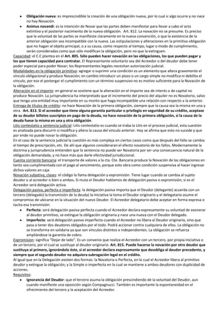 Obligación nueva: es imprescindible la creación de una obligación nueva, por lo cual si algo ocurre y no nace
         no hay Novación.
         Animus novandi: es la intención de Novar que las partes deben manifestar para llevar a cabo el acto
         extintivo y el posterior nacimiento de la nueva obligación. Art. 812. La novación no se presume. Es preciso
         que la voluntad de las partes se manifieste claramente en la nueva convención, o que la existencia de la
         anterior obligación sea incompatible con la nueva. Las estipulaciones y alteraciones en la primitiva obligación
         que no hagan al objeto principal, o a su causa, como respecto al tiempo, lugar o modo de cumplimiento,
         serán consideradas como que sólo modifican la obligación, pero no que la extinguen.
Capacidad: el C.C plantea en el Art. 805. Sólo pueden hacer novación en las obligaciones, los que pueden pagar y
los que tienen capacidad para contratar. El Representante voluntario sea del Acreedor o del deudor debe tener
poder especial para poder Novar; los Representantes legales necesitan autorización judicial.
Modalidades en la obligación primitiva: agregar o suprimir una condición es un elemento que altera gravemente el
vínculo obligacional y produce Novación; en cambio introducir un plazo o un cargo simple no modifica ni debilita el
vínculo, por eso el postergar el cumplimiento con un término suspensivo no es motivo suficiente para la Novación de
la obligación.
Alteración en el importe: en general se sostiene que la alteración en el importe sea de interés o de capital no
produce Novación. La jurisprudencia ha interpretado que el incremento del precio del alquiler no es Novatorio, salvo
que tenga una entidad muy importante en su monto que haga incompatible una relación con respecto a la anterior.
Entrega de títulos de crédito: no hace Novación de la primera obligación, siempre que la causa sea la misma en una y
otra. Art. 813. Si el acreedor que tiene alguna garantía particular o privilegio en seguridad de su crédito, aceptase
de su deudor billetes suscriptos en pago de la deuda, no hace novación de la primera obligación, si la causa de la
deuda fuese la misma en una y otra obligación.
Litis contestatio y sentencia judicial: Litis contestatio es cuando se traba la Litis en el proceso judicial, esta cuestión
es analizada para discurrir si modifica y altera la causa del vinculo anterior. Hoy se afirma que esto no sucede y que
por ende no puede novar la obligación.
En el caso de la sentencia judicial la cuestión es más compleja en ciertos casos como que después del fallo se cambia
el tiempo de prescripción, etc. De ahí que algunos consideraran el efecto novatorio de los fallos. Modernamente la
doctrina y jurisprudencia entienden que la sentencia no puede ser Novatoria por ser una consecuencia natural de la
obligación demandada, y no hace más que darle efectividad jurisdiccional.
Cuenta corriente bancaria: el transporte de valores a la cta. Cte. Bancaria produce la Novación de las obligaciones en
tanto sea cumplimentada con el pago al vencimiento, porque esto obra como condición suspensiva al hacer ingresar
dichos valores en caja.
Novación subjetiva, clases: el código la llama delegación y expromisión. Tiene lugar cuando se cambia al sujeto
deudor o al acreedor o bien a ambos. Si muta el Deudor hablamos de delegación pasiva o expromisión; si es el
Acreedor será delegación activa.
Delegación pasiva, perfecta e imperfecta: la delegación pasiva importa que el Deudor (delegante) acuerda con un
tercero (delegado) la transmisión de la deuda) la iniciativa la toma el Deudor originario y el delegatario asume el
compromiso de ubicarse en la situación del nuevo Deudor. El Acreedor delegatario debe aceptar en forma expresa o
tacita esa transmisión:
         Perfecta: será delegación pasiva perfecta cuando el Acreedor declara expresamente su voluntad de exonerar
         al deudor primitivo, se extingue la obligación originaria y nace una nueva con el Deudor delegado.
         Imperfecta: será delegación pasiva imperfecta cuando el Acreedor no libera al Deudor originario, sino que
         pasa a tener dos deudores obligados por el todo. Podrá accionar contra cualquiera de ellos. La obligación no
         se transforma en solidaria ya que son vínculos distintos e independientes. La obligación se refuerza
         ampliándose la garantía de cobro.
Expromision: significa “Dejar de lado”. Es un convenio que realiza el Acreedor con un tercero, por propia iniciativa o
de un tercero, por el cual se sustituye al deudor originario. Art. 815. Puede hacerse la novación por otro deudor que
sustituya al primero, ignorándolo éste, si el acreedor declara expresamente que desobliga al deudor precedente, y
siempre que el segundo deudor no adquiera subrogación legal en el crédito.
Al igual que en la Delegación existen dos formas: la Novatoria o Perfecta, en la cual el Acreedor libera al primitivo
deudor y extingue la obligación; y la Simple o imperfecta en la cual se mantiene a ambos deudores con duplicidad de
acciones.
Requisitos:
         Ignorancia del Deudor: que el tercero asuma la obligación prescindiendo de la voluntad del Deudor, aun
         cuando manifieste una oposición según Compagnucci. También es importante la espontaneidad en el
         ofrecimiento del tercero y la aceptación del Acreedor.
 