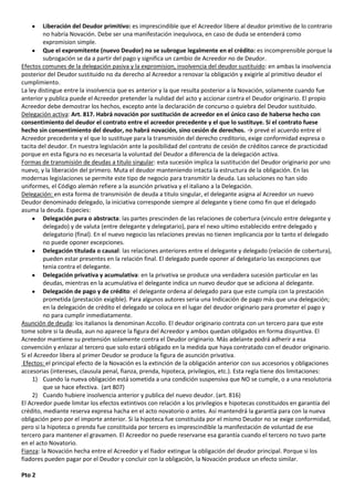 Liberación del Deudor primitivo: es imprescindible que el Acreedor libere al deudor primitivo de lo contrario
         no habría Novación. Debe ser una manifestación inequívoca, en caso de duda se entenderá como
         expromision simple.
         Que el expromitente (nuevo Deudor) no se subrogue legalmente en el crédito: es incomprensible porque la
         subrogación se da a partir del pago y significa un cambio de Acreedor no de Deudor.
Efectos comunes de la delegación pasiva y la expromision, insolvencia del deudor sustituido: en ambas la insolvencia
posterior del Deudor sustituido no da derecho al Acreedor a renovar la obligación y exigirle al primitivo deudor el
cumplimiento.
La ley distingue entre la insolvencia que es anterior y la que resulta posterior a la Novación, solamente cuando fue
anterior y publica puede el Acreedor pretender la nulidad del acto y accionar contra el Deudor originario. El propio
Acreedor debe demostrar los hechos, excepto ante la declaración de concurso o quiebra del Deudor sustituido.
Delegación activa: Art. 817. Habrá novación por sustitución de acreedor en el único caso de haberse hecho con
consentimiento del deudor el contrato entre el acreedor precedente y el que lo sustituye. Si el contrato fuese
hecho sin consentimiento del deudor, no habrá novación, sino cesión de derechos. → prevé el acuerdo entre el
Acreedor precedente y el que lo sustituye para la transmisión del derecho creditorio, exige conformidad expresa o
tacita del deudor. En nuestra legislación ante la posibilidad del contrato de cesión de créditos carece de practicidad
porque en esta figura no es necesaria la voluntad del Deudor a diferencia de la delegación activa.
Formas de transmisión de deudas a titulo singular: esta sucesión implica la sustitución del Deudor originario por uno
nuevo, y la liberación del primero. Muta el deudor manteniendo intacta la estructura de la obligación. En las
modernas legislaciones se permite este tipo de negocio para transmitir la deuda. Las soluciones no han sido
uniformes, el Código alemán refiere a la asunción privativa y el italiano a la Delegación.
Delegación: en esta forma de transmisión de deuda a titulo singular, el delegante asigna al Acreedor un nuevo
Deudor denominado delegado, la iniciativa corresponde siempre al delegante y tiene como fin que el delegado
asuma la deuda. Especies:
         Delegación pura o abstracta: las partes prescinden de las relaciones de cobertura (vinculo entre delegante y
         delegado) y de valuta (entre delegante y delegatario), para el nexo ultimo establecido entre delegado y
         delegatorio (final). En el nuevo negocio las relaciones previas no tienen implicancia por lo tanto el delegado
         no puede oponer excepciones.
         Delegación titulada o causal: las relaciones anteriores entre el delegante y delegado (relación de cobertura),
         pueden estar presentes en la relación final. El delegado puede oponer al delegatario las excepciones que
         tenia contra el delegante.
         Delegación privativa y acumulativa: en la privativa se produce una verdadera sucesión particular en las
         deudas, mientras en la acumulativa el delegante indica un nuevo deudor que se adiciona al delegante.
         Delegación de pago y de crédito: el delegante ordena al delegado para que este cumpla con la prestación
         prometida (prestación exigible). Para algunos autores seria una Indicación de pago más que una delegación;
         en la delegación de crédito el delegado se coloca en el lugar del deudor originario para prometer el pago y
         no para cumplir inmediatamente.
Asunción de deuda: los italianos la denominan Accollo. El deudor originario contrata con un tercero para que este
tome sobre si la deuda, aun no aparece la figura del Acreedor y ambos quedan obligados en forma disyuntiva. El
Acreedor mantiene su pretensión solamente contra el Deudor originario. Más adelante podrá adherir a esa
convención y enlazar al tercero que solo estará obligado en la medida que haya contratado con el deudor originario.
Si el Acreedor libera al primer Deudor se produce la figura de asunción privativa.
 Efectos: el principal efecto de la Novación es la extinción de la obligación anterior con sus accesorios y obligaciones
accesorias (intereses, clausula penal, fianza, prenda, hipoteca, privilegios, etc.). Esta regla tiene dos limitaciones:
     1) Cuando la nueva obligación está sometida a una condición suspensiva que NO se cumple, o a una resolutoria
         que se hace efectiva. (art 807)
     2) Cuando hubiere insolvencia anterior y publica del nuevo deudor. (art. 816)
El Acreedor puede limitar los efectos extintivos con relación a los privilegios e hipotecas constituidos en garantía del
crédito, mediante reserva expresa hacha en el acto novatorio o antes. Así mantendrá la garantía para con la nueva
obligación pero por el importe anterior. Si la hipoteca fue constituida por el mismo Deudor no se exige conformidad,
pero si la hipoteca o prenda fue constituida por tercero es imprescindible la manifestación de voluntad de ese
tercero para mantener el gravamen. El Acreedor no puede reservarse esa garantía cuando el tercero no tuvo parte
en el acto Novatorio.
Fianza: la Novación hecha entre el Acreedor y el fiador extingue la obligación del deudor principal. Porque si los
fiadores pueden pagar por el Deudor y concluir con la obligación, la Novación produce un efecto similar.

Pto 2
 