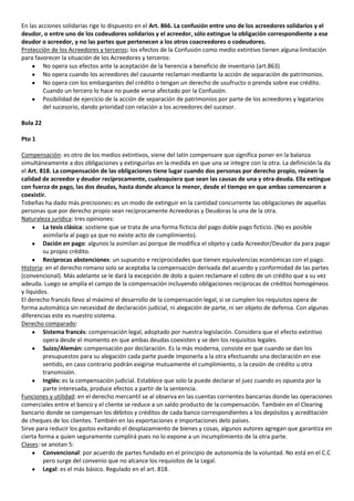 En las acciones solidarias rige lo dispuesto en el Art. 866. La confusión entre uno de los acreedores solidarios y el
deudor, o entre uno de los codeudores solidarios y el acreedor, sólo extingue la obligación correspondiente a ese
deudor o acreedor, y no las partes que pertenecen a los otros coacreedores o codeudores.
Protección de los Acreedores y terceros: los efectos de la Confusión como medio extintivo tienen alguna limitación
para favorecer la situación de los Acreedores y terceros:
         No opera sus efectos ante la aceptación de la herencia a beneficio de inventario (art.863)
         No opera cuando los acreedores del causante reclaman mediante la acción de separación de patrimonios.
         No opera con los embargantes del crédito o tengan un derecho de usufructo o prenda sobre ese crédito.
         Cuando un tercero lo hace no puede verse afectado por la Confusión.
         Posibilidad de ejercicio de la acción de separación de patrimonios por parte de los acreedores y legatarios
         del sucesorio, dando prioridad con relación a los acreedores del sucesor.

Bola 22

Pto 1

Compensación: es otro de los medios extintivos, viene del latín compensare que significa poner en la balanza
simultáneamente a dos obligaciones y extinguirlas en la medida en que una se integre con la otra. La definición la da
el Art. 818. La compensación de las obligaciones tiene lugar cuando dos personas por derecho propio, reúnen la
calidad de acreedor y deudor recíprocamente, cualesquiera que sean las causas de una y otra deuda. Ella extingue
con fuerza de pago, las dos deudas, hasta donde alcance la menor, desde el tiempo en que ambas comenzaron a
coexistir.
Tobeñas ha dado más precisiones: es un modo de extinguir en la cantidad concurrente las obligaciones de aquellas
personas que por derecho propio sean recíprocamente Acreedoras y Deudoras la una de la otra.
Naturaleza jurídica: tres opiniones:
         La tesis clásica: sostiene que se trata de una forma ficticia del pago doble pago ficticio. (No es posible
         asimilarla al pago ya que no existe acto de cumplimiento).
         Dación en pago: algunos la asimilan así porque de modifica el objeto y cada Acreedor/Deudor da para pagar
         su propio crédito.
         Reciprocas abstenciones: un supuesto e reciprocidades que tienen equivalencias económicas con el pago.
Historia: en el derecho romano solo se aceptaba la compensación derivada del acuerdo y conformidad de las partes
(convencional). Más adelante se le dará la excepción de dolo a quien reclamare el cobro de un crédito que a su vez
adeuda. Luego se amplía el campo de la compensación incluyendo obligaciones reciprocas de créditos homogéneos
y líquidos.
El derecho francés llevo al máximo el desarrollo de la compensación legal, si se cumplen los requisitos opera de
forma automática sin necesidad de declaración judicial, ni alegación de parte, ni ser objeto de defensa. Con algunas
diferencias este es nuestro sistema.
Derecho comparado:
         Sistema francés: compensación legal, adoptado por nuestra legislación. Considera que el efecto extintivo
         opera desde el momento en que ambas deudas coexisten y se den los requisitos legales.
         Suizo/Alemán: compensación por declaración. Es la más moderna, consiste en que cuando se dan los
         presupuestos para su alegación cada parte puede imponerla a la otra efectuando una declaración en ese
         sentido, en caso contrario podrán exigirse mutuamente el cumplimiento, o la cesión de crédito u otra
         transmisión.
         Inglés: es la compensación judicial. Establece que solo la puede declarar el juez cuando es opuesta por la
         parte interesada, produce efectos a partir de la sentencia.
Funciones y utilidad: en el derecho mercantil se al observa en las cuentas corrientes bancarias donde las operaciones
comerciales entre el banco y el cliente se reduce a un saldo producto de la compensación. También en el Clearing
bancario donde se compensan los débitos y créditos de cada banco correspondientes a los depósitos y acreditación
de cheques de los clientes. También en las exportaciones e importaciones delo países.
Sirve para reducir los gastos evitando el desplazamiento de bienes y cosas, algunos autores agregan que garantiza en
cierta forma a quien seguramente cumplirá pues no lo expone a un incumplimiento de la otra parte.
Clases: se anotan 5:
         Convencional: por acuerdo de partes fundado en el principio de autonomía de la voluntad. No está en el C.C
         pero surge del convenio que no alcance los requisitos de la Legal.
         Legal: es el más básico. Regulado en el art. 818.
 