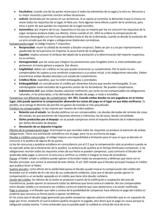Facultativa: cuando una de las partes reúne para si todos los elementos de la Legal y la otra no. Renuncia a
         su mejor situación y permite concluir ambas situaciones.
         Judicial: declarada por los jueces en sus sentencias. Si se opone al contestar la demanda el que la invoca no
         reúne todos los requisitos de la Legal, le falta uno. Para algunos tiene efecto a partir de la sentencia, para
         otros a partir de que quedan los requisitos de la Legal reunidos.
         Automática: por imperio de la Ley. Supuestos en los que se impone por ley sin concurrir los requisitos de la
         Legal, tampoco produce todos sus efectos. Como cuando el art. 1053 se ordena la compensación de
         intereses devengados con los frutos percibidos hasta el día de la demanda, cuando se decide la anulación de
         un acto viciado que dio origen a obligaciones bilaterales correlativas.
Compensación Legal: el código impone 7 requisitos:
         Reciprocidad: reunir la calidad de Acreedor y Deudor reciproco. Debe ser por sí y no por representante o
         apoderado de otra persona sin importar la causa fuente de la obligación.
         Liquidez: implica conocer el atributo del objeto de la prestación y la determinación del importe respectivo,
         no su certeza.
         Homogeneidad: que las cosas que integran las prestaciones sean fungibles entre sí, intercambiables por
         pertenecer al mismo género y especie. Dar dinero.
         Exigibilidad: deben ser créditos en los que pueda reclamarse su cumplimiento. Por lo tanto no son
         compensables los sujetos a una condición suspensiva o a un plazo inicial, o las obligaciones naturales. Deben
         encontrarse ambas deudas vencidas y en estado de cumplimiento.
         Créditos libres: expeditos, que no estén embargados o prendados.
         Embargabilidad: en consideración al crédito por alimentos futuros que resulta inembargable. Si son
         inembargables están excluidos de la garantía común de los Acreedores. No pueden compensarse.
         Subsistencia civil: que ambas deudas subsistan civilmente, por tanto no son compensables las obligaciones
         naturales, ni las prescriptas, ni las derivadas de deudas de juego, o nulas o anulables.
Compensar con diferente lugar de cumplimiento: Art. 821. Cuando ambas deudas no son pagaderas en el mismo
lugar, sólo puede oponerse la compensación abonando las costas del pago en el lugar en que deba verificarse. Es
posible, se le otorga el derecho de percibir los gastos de traslado al más perjudicado.
Créditos no compensables: la Ley impone por razones de orden público:
         Relación con el estado: las deudas públicas no son compensables. Las deudas derivadas de remates de cosas
         del estado; las que provienen de impuestos directos e indirectos; las de tasas; deuda consolidada.
         Daños producidos por el despojo: no se puede compensar entre el importe dinerario de la indemnización
         por daños derivados de despojo.
         Devolución de un deposito irregular
Efectos de la compensación legal: el principal es que reunidos todos los requisitos se produce la extinción de ambas
obligaciones. Tiene una asimilación metafórica con el pago, pero no es una forma de pago.
Deudas y créditos concursales: el código impone una imposibilidad y limitación para el caso en que se decrete en
concurso o la quiebra de alguna de las partes.
La ley de concursos y quiebras establece en concordancia con el C.C que la compensación solo se produce cuando se
ha operado antes de la declaración de la quiebra. La sentencia de quiebra es el tiempo límite para compensar, si las
obligaciones reunían todos los requisitos antes de esa fecha se pueden compensar, caso contrario el Deudor del
quebrado debe pagar y concurrir al concurso a verificar su crédito e integrar la masa de acreedores.
Fianza: el fiador simple o solidario puede oponer al Acreedor todas las excepciones y defensas que tiene con el
Deudor principal, aun contra la voluntad de este último. El art. 829 impide que el Deudor principal invoque el crédito
que pudiera tener el fiador.
Sujetos plurales: como efecto de la solidaridad pasiva el Deudor puede invocar la compensación del crédito del
Acreedor con el crédito de él o de otro de sus codeudores solidarios, osea que el deudor puede oponer la
compensación a un acreedor apoyado en el crédito que tiene otro deudor solidario.
Cesión del crédito: los efectos de la cesión se producen a partir de la notificación o aceptación del acto de
transferencia, puede oponer al cesionario todas las defensas que tenia contra el cedente. No son compensables
entre deudor cedido y el cesionario los créditos contra el cedente que sean posteriores a la cesión notificada.
Pago y renuncia: si el Deudor que sabe y conoce de la posibilidad de compensar hace efectivo el pago del crédito es
evidente que renuncia en forma tacita a oponer tal defensa.
En los casos que el deudor paga ignorando que podía compensar algunos autores entienden que es un supuesto de
pago por error, mediante el cual el solvens podría recuperar lo pagado, otro dicen que es pago sin causa porque la
obligación estaba extinta. Y otros entienden que es posible pedir la nulidad en virtud del vicio de error.
 