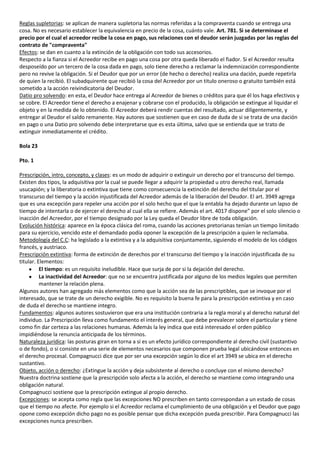 Reglas supletorias: se aplican de manera supletoria las normas referidas a la compraventa cuando se entrega una
cosa. No es necesario establecer la equivalencia en precio de la cosa, cuánto vale. Art. 781. Si se determinase el
precio por el cual el acreedor recibe la cosa en pago, sus relaciones con el deudor serán juzgadas por las reglas del
contrato de "compraventa"
Efectos: se dan en cuanto a la extinción de la obligación con todo sus accesorios.
Respecto a la fianza si el Acreedor recibe en pago una cosa por otra queda liberado el fiador. Si el Acreedor resulta
desposeído por un tercero de la cosa dada en pago, solo tiene derecho a reclamar la indemnización correspondiente
pero no revive la obligación. Si el Deudor que por un error (de hecho o derecho) realiza una dación, puede repetirla
de quien la recibió. El subadquirente que recibió la cosa del Acreedor por un titulo oneroso o gratuito también está
sometido a la acción reivindicatoria del Deudor.
Datio pro solvendo: en esta, el Deudor hace entrega al Acreedor de bienes o créditos para que él los haga efectivos y
se cobre. El Acreedor tiene el derecho a enajenar y cobrarse con el producido, la obligación se extingue al liquidar el
objeto y en la medida de lo obtenido. El Acreedor deberá rendir cuentas del resultado, actuar diligentemente, y
entregar al Deudor el saldo remanente. Hay autores que sostienen que en caso de duda de si se trata de una dación
en pago o una Datio pro solvendo debe interpretarse que es esta última, salvo que se entienda que se trato de
extinguir inmediatamente el crédito.

Bola 23

Pto. 1

Prescripción, intro, concepto, y clases: es un modo de adquirir o extinguir un derecho por el transcurso del tiempo.
Existen dos tipos, la adquisitiva por la cual se puede llegar a adquirir la propiedad u otro derecho real, llamada
usucapión; y la liberatoria o extintiva que tiene como consecuencia la extinción del derecho del titular por el
transcurso del tiempo y la acción injustificada del Acreedor además de la liberación del Deudor. El art. 3949 agrega
que es una excepción para repeler una acción por el solo hecho que el que la entabla ha dejado durante un lapso de
tiempo de intentarla o de ejercer el derecho al cual ella se refiere. Además el art. 4017 dispone” por el solo silencio o
inacción del Acreedor, por el tiempo designado por la Ley queda el Deudor libre de toda obligación.
Evolución histórica: aparece en la época clásica del roma, cuando las acciones pretorianas tenían un tiempo limitado
para su ejercicio, vencido este el demandado podía oponer la excepción de la prescripción a quien le reclamaba.
Metodología del C.C: ha legislado a la extintiva y a la adquisitiva conjuntamente, siguiendo el modelo de los códigos
francés, y austriaco.
Prescripción extintiva: forma de extinción de derechos por el transcurso del tiempo y la inacción injustificada de su
titular. Elementos:
          El tiempo: es un requisito ineludible. Hace que surja de por si la dejación del derecho.
          La inactividad del Acreedor: que no se encuentra justificada por alguno de los medios legales que permiten
          mantener la relación plena.
Algunos autores han agregado más elementos como que la acción sea de las prescriptibles, que se invoque por el
interesado, que se trate de un derecho exigible. No es requisito la buena fe para la prescripción extintiva y en caso
de duda el derecho se mantiene integro.
Fundamentos: algunos autores sostuvieron que era una institución contraria a la regla moral y al derecho natural del
individuo. La Prescripción lleva como fundamento el interés general, que debe prevalecer sobre el particular y tiene
como fin dar certeza a las relaciones humanas. Además la ley indica que está interesado el orden público
impidiéndose la renuncia anticipada de los términos.
Naturaleza jurídica: las posturas giran en torna a si es un efecto jurídico correspondiente al derecho civil (sustantivo
o de fondo), o si consiste en una serie de elementos necesarios que componen prueba legal ubicándose entonces en
el derecho procesal. Compagnucci dice que por ser una excepción según lo dice el art 3949 se ubica en el derecho
sustantivo.
Objeto, acción o derecho: ¿Extingue la acción y deja subsistente al derecho o concluye con el mismo derecho?
Nuestra doctrina sostiene que la prescripción solo afecta a la acción, el derecho se mantiene como integrando una
obligación natural.
Compagnucci sostiene que la prescripción extingue al propio derecho.
Excepciones: se acepta como regla que las excepciones NO prescriben en tanto correspondan a un estado de cosas
que el tiempo no afecte. Por ejemplo si el Acreedor reclama el cumplimiento de una obligación y el Deudor que pago
opone como excepción dicho pago no es posible pensar que dicha excepción pueda prescribir. Para Compagnucci las
excepciones nunca prescriben.
 