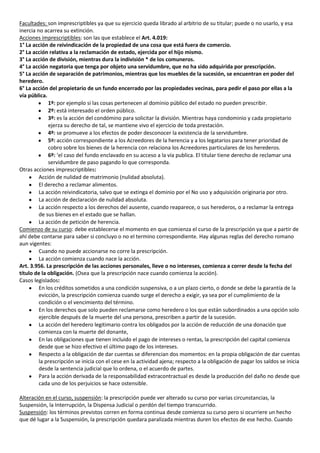 Facultades: son imprescriptibles ya que su ejercicio queda librado al arbitrio de su titular; puede o no usarlo, y esa
inercia no acarrea su extinción.
Acciones imprescriptibles: son las que establece el Art. 4.019:
1° La acción de reivindicación de la propiedad de una cosa que está fuera de comercio.
2° La acción relativa a la reclamación de estado, ejercida por el hijo mismo.
3° La acción de división, mientras dura la indivisión * de los comuneros.
4° La acción negatoria que tenga por objeto una servidumbre, que no ha sido adquirida por prescripción.
5° La acción de separación de patrimonios, mientras que los muebles de la sucesión, se encuentran en poder del
heredero.
6° La acción del propietario de un fundo encerrado por las propiedades vecinas, para pedir el paso por ellas a la
vía pública.
             1º: por ejemplo si las cosas pertenecen al dominio público del estado no pueden prescribir.
             2º: está interesado el orden público.
             3º: es la acción del condómino para solicitar la división. Mientras haya condominio y cada propietario
             ejerza su derecho de tal, se mantiene vivo el ejercicio de toda prestación.
             4º: se promueve a los efectos de poder desconocer la existencia de la servidumbre.
             5º: acción correspondiente a los Acreedores de la herencia y a los legatarios para tener prioridad de
             cobro sobre los bienes de la herencia con relaciona los Acreedores particulares de los herederos.
             6º: ‘el caso del fundo enclavado en su acceso a la vía publica. El titular tiene derecho de reclamar una
             servidumbre de paso pagando lo que corresponda.
Otras acciones imprescriptibles:
         Acción de nulidad de matrimonio (nulidad absoluta).
         El derecho a reclamar alimentos.
         La acción reivindicatoria, salvo que se extinga el dominio por el No uso y adquisición originaria por otro.
         La acción de declaración de nulidad absoluta.
         La acción respecto a los derechos del ausente, cuando reaparece, o sus herederos, o a reclamar la entrega
         de sus bienes en el estado que se hallan.
         La acción de petición de herencia.
Comienzo de su curso: debe establecerse el momento en que comienza el curso de la prescripción ya que a partir de
ahí debe contarse para saber si concluyo o no el termino correspondiente. Hay algunas reglas del derecho romano
aun vigentes:
         Cuando no puede accionarse no corre la prescripción.
         La acción comienza cuando nace la acción.
Art. 3.956. La prescripción de las acciones personales, lleve o no intereses, comienza a correr desde la fecha del
título de la obligación. (Osea que la prescripción nace cuando comienza la acción).
Casos legislados:
         En los créditos sometidos a una condición suspensiva, o a un plazo cierto, o donde se debe la garantía de la
         evicción, la prescripción comienza cuando surge el derecho a exigir, ya sea por el cumplimiento de la
         condición o el vencimiento del término.
         En los derechos que solo pueden reclamarse como heredero o los que están subordinados a una opción solo
         ejercible después de la muerte del una persona, prescriben a partir de la sucesión.
         La acción del heredero legitimario contra los obligados por la acción de reducción de una donación que
         comienza con la muerte del donante,
         En las obligaciones que tienen incluido el pago de intereses o rentas, la prescripción del capital comienza
         desde que se hizo efectivo el último pago de los intereses.
         Respecto a la obligación de dar cuentas se diferencian dos momentos: en la propia obligación de dar cuentas
         la prescripción se inicia con el cese en la actividad ajena; respecto a la obligación de pagar los saldos se inicia
         desde la sentencia judicial que lo ordena, o el acuerdo de partes.
         Para la acción derivada de la responsabilidad extracontractual es desde la producción del daño no desde que
         cada uno de los perjuicios se hace ostensible.

Alteración en el curso, suspensión: la prescripción puede ver alterado su curso por varias circunstancias, la
Suspensión, la Interrupción, la Dispensa Judicial o perdón del tiempo transcurrido.
Suspensión: los términos previstos corren en forma continua desde comienza su curso pero si ocurriere un hecho
que dé lugar a la Suspensión, la prescripción quedara paralizada mientras duren los efectos de ese hecho. Cuando
 