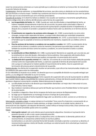 cesen las consecuencias comenzara un nuevo periodo que se adicionara al anterior ya transcurrido. Se reanuda por
la porción faltante de tiempo.
Fundamentos: diversas opiniones. La imposibilidad de accionar, que obra como un obstáculo con las características
del caso fortuito o la fuerza mayor. También hay cuestiones de moral en virtud de las relaciones que unen las partes
que hace que no sea conveniente que corra el tiempo prescriptorio.
Causales de la misma: en la doctrina italiana se debate si las causales son taxativas o meramente ejemplificativas.
Nuestro código antes de la reforma del 68´preveia cuatro formas de suspensión:
         Las incapacidades de hecho: Art. 3.980. Cuando por razón de dificultades o imposibilidad de hecho, se
         hubiere impedido temporalmente el ejercicio de una acción, los jueces están autorizados a liberar al
         acreedor, o al propietario, de las consecuencias de la prescripción cumplida durante el impedimento, si
         después de su cesación el acreedor o propietario hubiese hecho valer sus derechos en el término de tres
         meses.
         El matrimonio con respecto a las acciones entre cónyuges: Art. 3.969. La prescripción no corre entre
         cónyuges, aunque estén separados de bienes, y aunque estén divorciados por autoridad competente.
         Con relación al heredero aceptante con beneficio de inventario: Art. 3.972. La prescripción no corre contra
         el heredero que ha aceptado la herencia con beneficio de inventario, respecto de sus créditos contra la
         sucesión.
         Para las acciones de los tutores y curadores con sus pupilos y curados: Art. 3.973. La prescripción de las
         acciones de los tutores y curadores contra los menores y las personas que están bajo curatela, como
         también las acciones de éstos contra los tutores y curadores, no corren durante la tutela o curatela.
La reforma agrego:
         La constitución en Mora Debitoris: Art. 3.986. La prescripción liberatoria se suspende, por una sola vez, por
         la constitución en mora del deudor, efectuada en forma auténtica. Esta suspensión sólo tendrá efecto
         durante un año o el menor término que pudiere corresponder a la prescripción de la acción.
          La deducción de la querella criminal: Art. 3.982 bis. Si la víctima de un acto ilícito hubiere deducido querella
         criminal contra los responsables del hecho, su ejercicio suspende el término de prescripción de la acción
         civil, aunque en sede penal no hubiere pedido el resarcimiento de los daños. Cesa la suspensión por
         terminación del proceso penal o desistimiento de la querella.
Sujetos plurales: los efectos de la suspensión resultan ser personales; y por ello en las mancomunadas simples y en
las solidarias solo opera entre los interesados.
En las indivisibles la situación no es similar. Un derecho que no es susceptible de división no se puede extinguir por
partes y a una obligación indivisible le ocurre lo mismo.
Imposibilidad de demandar, Dispensa judicial: Como supuesto de suspensión del curso de la prescripción se admite
que cuando hubiera alguna imposibilidad de reclamar judicialmente, el titular del derecho puede solicitar que se le
perdone o dispense la prescripción cumplida. Deberá demostrarse lo siguiente:
         Las dificultades de hecho o de derecho que imposibiliten demandar o al mejor decir interrumpir el curso.
         Caso fortuito y fuerza mayor.
         Que mediaron maniobras dolosas por parte del Deudor que tuvieron como finalidad dilatar la interrupción
         de la prescripción.
         Es posible su alegación a favor de los incapaces de hecho que carezcan de Representantes.
         Se exige que el impedimento se mantenga al vencer el tiempo de la prescripción.
         Se requiere que cesado el hecho impediente haga valer sus derechos es decir, accione en un término no
         mayor de tres meses.
Interrupción, concepto y clases: se apoya siempre en la actividad. Tiene como fin el ejercicio o conservación de un
derecho. Se impide que se consume el medio extintivo, se dirige a interferir en el estado inerte y destruir la
presunción de acto negativo o de dejación del derecho, vuelve ineficaz el tiempo transcurrido y hace comenzar uno
nuevo, la prescripción precedida queda como no sucedida.
Clases:
         Interrupción natural: solo surte efectos para la prescripción adquisitiva. Consiste en la privación de la
         posesión durante un año o más a quien pretende prescribir.
          Interrupción civil: corresponde tanto a la adquisitiva como a la liberatoria: la demanda judicial civil; el
         reconocimiento; el compromiso arbitral hecho en escritura pública.
         (La demanda es un acto de la voluntad formal del Acreedor orientado a ejercitar o conservar su derecho; el
         reconocimiento expreso o tácito del Deudor constituye una exteriorización de la voluntad que muestra la
         acción del obligado)
 