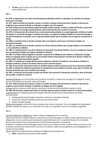 3 meses: para la acción para solicitar la resolución del contrato o disminución del precio en virtud de los
         vicios redhibitorios.

Pto. 2

Art. 876. Lo dispuesto en los cuatro artículos primeros del título anterior es aplicable a la remisión de la deuda
hecha por el acreedor.
Art. 877. Habrá remisión de la deuda, cuando el acreedor entregue voluntariamente al deudor el documento
original en que constare la deuda, si el deudor no alegare que la ha pagado.
Art. 878. Siempre que el documento original de donde resulte la deuda, se halle en poder del deudor, se presume
que el acreedor se lo entregó voluntariamente, salvo el derecho de éste a probar lo contrario.
Art. 879. Si el documento de la deuda fuere un documento protocolizado, y su copia legalizada se hallare en poder
del deudor sin anotación del pago o remisión del crédito, y el original se hallase también sin anotación del pago o
remisión firmada por el acreedor, será a cargo del deudor probar que el acreedor se lo entregó por remisión de la
deuda.
Art. 880. La remisión hecha al deudor principal, libra a los fiadores; pero la que se ha hecho al fiador, no
aprovecha al deudor.
Art. 881. La remisión hecha al deudor, produce los mismos efectos jurídicos que el pago respecto a sus herederos,
y a los codeudores solidarios.
Art. 882. La remisión hecha a uno de los fiadores no aprovecha a los demás fiadores, sino en la medida de la parte
que correspondía al fiador que hubiese obtenido la remisión.
Art. 883. Si el fiador hubiese pagado al acreedor una parte de la obligación para obtener su liberación, tal pago
debe ser imputado sobre la deuda; pero si el acreedor hubiese hecho después remisión de la deuda; el fiador no
puede repetir la parte que hubiese pagado.
Art. 884. La remisión por entrega del documento original en relación a los fiadores, coacreedores solidarios o
deudores solidarios, produce los mismos efectos que la remisión expresa.
Art. 885. No hay forma especial para hacer la remisión expresa aunque la deuda conste de un documento público.
Art. 886. La devolución voluntaria que hiciere el acreedor de la cosa recibida en prenda, causa sólo la remisión del
derecho de prenda, pero no la remisión de la deuda.
Art. 887. La existencia de la prenda en poder del deudor hace presumir la devolución voluntaria, salvo el derecho
del acreedor o probar lo contrario.

Remisión de deuda: es un acto jurídico que consiste en el perdón o condonación del pago de la obligación, total o
parcial, efectuado por el Acreedor a favor del Deudor.
Art. 877. Habrá remisión de la deuda, cuando el acreedor entregue voluntariamente al deudor el documento
original en que constare la deuda, si el deudor no alegare que la ha pagado.
Formas: gratuita u onerosa, total o parcial, voluntaria o forzosa (acuerdo preventivo), expresa o tacita
Art. 885. No hay forma especial para hacer la remisión expresa aunque la deuda conste de un documento público.
Supuestos de C.C: entrega voluntaria del Acreedor al Deudor del documento representativo del crédito.
Remisión tácita:
         Entrega del documento original, voluntaria, hecho por el Acreedor al Deudor.
         Destrucción voluntaria del documento por parte del Acreedor.
         Recibo simulado de pago.
Efectos de la remisión: son hacia el futuro, extingue todo incluso lo accesorio. Si es una obligación de sujeto plural
divisible, subsisten los efectos, si es indivisible la remisión no es oponible al resto. Si es solidaria es oponible

Pto. 3

Extinción global de las obligaciones: refiere a todas las obligaciones de una persona.
Concurso preventivo: cuando el deudor se encuentra en cesación de pagos, no puede cumplir regularmente con sus
obligaciones. La ley lo autoriza para recomponer su patrimonio para no ir a la quiebra (forzosa). Es un remedio.
Hay dos alternativas el Concurso preventivo y el APE (acuerdo preventivo extrajudicial)
El deudor en estado de cesación de pagos, pide el concurso para lograr acuerdo, mediante edictos se convoca a los
Acreedores al proceso de conocimiento a verificar sus créditos, surgirán los quirografarios y los privilegiados en el
periodo de exclusividad.
Siguen entonces las propuestas para extinguir las obligaciones que pueden ser:
        Quita: reducción porcentual del crédito debido.
 