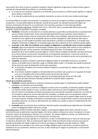 osea a partir de la fecha en que se cumplió la condición. Nuestra legislación al igual que el sistema francés sigue el
principio de retroactividad de los efectos: es una ficción jurídica.
        Si se trata de una condición suspensiva se la entiende como no puesta y su efectivización significa un negocio
        pleno desde su nacimiento.
        Si se trata del cumplimiento de una condición resolutoria, es como si el acto nunca hubiera tenido lugar.

La retroactividad no se aplica estrictamente ni es absoluta, la misma Ley morigera sus efectos consagrando muchas
excepciones, e incluso podría dejarse de lado por acuerdo de las partes. Por ejemplo la protección legal a los
terceros contratantes de buena fe; su no aplicación a los contratos sucesivos; ni a los frutos percibidos.
Efectos de la condición suspensiva: tratados entre los art. 545 al 552. Para su estudio debe diferenciarse entre
condición suspensiva pendiente, fracasada y cumplida:
         Pendiente: el derecho se encuentra en un estado potencial, ya que falta la producción de un acontecimiento
         que es el hecho condicionante. Tiene cierta jerarquía patrimonial actual y produce ciertos efectos: el
         acreedor puede solicitar actos de conservación del crédito como embargos, separación de patrimonios, la
         inscripción en los registros de la propiedad, ejercer la acción subrogatoria, ceder derechos inter vivos o
         mortis causa. En este estado el acreedor carece de derecho a reclamar el cumplimiento, ni el deudor está
         obligado a efectivizar la obligación. Si el deudor paga antes del cumplimiento de la condición puede repetir.
         Frustrada: el Art. 548. Si la condición no se cumple, la obligación es considerada como si nunca se hubiera
         formado. Sigue el principio de la retroactividad. Establece que el acreedor debe restituir la cosa recibida en
         la obligación de dar, con los aumentos, haciéndose propio los frutos. Si el Acreedor realizo actos de
         disposición de la cosa recibida la solución legal es: si fueron bienes muebles transferidos a terceros de buena
         fe y a titulo oneroso no hay acción reivindicatoria y la enajenación queda firme, si fueron de mala fe o a
         título gratuito el propietario tiene acción reivindicatoria. Si fueron inmuebles la acción real es procedente en
         todos los supuestos.
         Cumplida: cumplida la condición suspensiva la obligación debe ser entendida como pura y con plenos
         efectos, el Acreedor tiene el derecho a exigir y el Deudor debe cumplir. Si el deudor que quedó en posesión
         de las cosas hizo actos de disposición se dan estos supuestos:
         a) Si son bienes inmuebles y los terceros recibieron tradición y son de buena fe, repelen cualquier acción
              reivindicatoria.
         b) Si son bienes muebles fungibles la retroactividad de la condición solo se aplica en el supuesto de fraude
              y sin son no fungibles solo se hace efectiva contra los terceros de mala fe.
         c) La hipótesis de mejoras y riesgos se rigen por los principios generales de los art.578 al 583.
         d) Los actos de administración realizados pendiente la condición deben respetarse.
Efectos de la condición resolutoria:
         Pendiente: estando pendiente la condición resolutoria es posible exigir el cumplimiento y pedir medidas
         cautelares. Los derechos son transmisibles.
         Cumplida: si se cumple la condición la obligación se tiene como no sucedida, los derechos quedan revocados
         y la relación jurídica queda sin causa. Las partes deben restituirse las cosas entregadas con anterioridad,
         pero los frutos no se adeudan; los bienes que perecen por caso fortuito no pueden reclamarse; si se trata de
         un inmueble se aplican las normas sobre dominio revocable, y el deudor que era el propietario anterior
         recibe el bien libre de gravámenes, y tendrá acción real hacia terceros que no podrán alegar buena fe ya que
         en el titulo anterior constaba la limitación y el sometimiento a un acontecimiento incierto y futuro que hacia
         revocable el dominio. Los actos de administración son validos aun cuando se opere el cumplimiento de este
         tipo de condición.
         Frustrada: ante la frustración de la condición el derecho queda irrevocablemente adquirido por el Acreedor,
         como si la obligación hubiera sido pura y simple.
La condictio Iuris: también llamadas impropias o legales, o presupuestos legales de los actos. Consiste en uno o
varios hechos que cumplimentan requisitos legales a fin de dar validez o eficacia a los actos. Se originan en la Ley y
las partes carecen de potestad para intervenir en su creación. Son siempre objetivas y tacitas. Las condiciones de
hecho son arbitrarias, las de derecho son las impuestas por la misma Ley.
La recepción legislativa se da por ejemplo en el nasciturus, es decir la necesidad de que se nazca con vida para que
se adquieran derechos (art- 701); la compensación legal como medio de extinción siendo necesario que quien la
oponga sea Acreedor (art. 818); la vigencia de la fianza que exige una obligación principal valida (art. 1994).
Estas condiciones no se someten a las normas que el código establece para las de hecho ni aunque las partes las
establezcan en una convención. Siempre so ex nunc, es decir desde que el negocio se perfecciona u nunca tienen
efecto retroactivo.
 