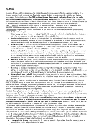 Pto. 3 Plazo

Concepto: El plazo o término es otra de las modalidades o elemento accidental de los negocios. Mediante él, se
tiende a poner un límite temporal a la eficacia del negocio. Se dice, en un sentido más restricto, que el plazo
posterga los efectos de los actos. Art. 566. La obligación es a plazo, cuando el ejercicio del derecho que a ella
corresponde estuviere subordinado a un plazo suspensivo o resolutorio. Otra definición indica que el plazo es un
acontecimiento futuro pero cierto desde el cual comienza o hasta el cual dura la eficacia de un negocio jurídico o que
es la modalidad que subordina la exigibilidad de un acto jurídico al transcurso de un espacio de tiempo.
Plazo y condición: se diferencian en que el plazo es siempre cierto y la condición es incierta; los efectos de la
condición operan retroactivamente (ex nunc) y los del plazo van necesariamente hacia el futuro.
Clases de plazo: surgen según cuál sea el momento en que producen sus consecuencias, efectos que provocan,
formas de determinación, etc.
         Inicial o suspensivo: es el que trae la Ley. Deja diferida para más adelante la exigibilidad o el ejercicio de un
         derecho, como cuando se pacta que A pagará a B dentro de 30 días.
         Final o resolutorio: o diez ad quem, es el que concluye con la eficacia o efectos del negocio. El acto o la
         obligación cesan cuando finaliza el termino, como cuando se acuerda que la locación concluye a los 2 años
         de contraída la obligación, allí cesara el derecho del locatario de exigir el uso y goce de la cosa.
         Cierto e incierto: es cierto cuando el término de vencimiento se conoce desde el nacimiento del acto. En
         cambio el plazo incierto está fijado respecto a un hecho futuro que necesariamente ocurrirá como por
         ejemplo la muerte. La incerteza está en él CUANDO y no en si ocurrirá.
         Determinado e indeterminado: el determinado es el que las partes supeditan a un hecho que conocen con
         antelación y que necesariamente acontecerá. En cambio en el indeterminado la fuente de la obligación no
         prevé el acontecimiento, ya que quedan para una determinación posterior por ejemplo en la clausula de
         pago a mejor fortuna, o de pagar cuando pueda, o tan pronto como sea posible.
         Expreso o tácito: el plazo será expreso cuando fue establecido mediante manifestación de voluntad precisa y
         directa; en cambio el plazo tácito surge de las circunstancias particulares de la obligación, es relativo a las
         características de eficacia del negocio, por ejemplo en la compraventa de cosa futura, o proceder al reclamo
         de las manzanas de la próxima cosecha.
         Esencial y no esencial: el plazo es esencial cuando la prestación no puede cumplirse vencido el mismo
         porque se desnaturaliza, como la entrega del vestido de novia antes de la fecha de la boda. En cambio es no
         esencial cuando permite la efectivización posterior como el pago de una suma de dinero.
         Convencional, legal y judicial: el convencional es el que acuerdan las partes, el Legal es el que a veces fija la
         misma Ley como en el tiempo de la locación, y el Judicial es cuando se admite que sean los jueces quienes lo
         establezcan.
Efectos del plazo: si se trata de un plazo inicial pendiente los efectos que dan postergados, el Acreedor tiene un
derecho en expectativa y no puede exigir el cumplimiento, pero está facultado a transmitir el derecho, solicitar
medidas cautelares (embargos, inhibiciones generales, secuestros, etc.), reclamar judicialmente el reconocimiento
de su derecho mediante acción declarativa, el pago hecho antes del vencimiento no es repetible, y concluido el
termino nace el derecho a exigir los efectos propios.
Si se trata de un plazo final pendiente la obligación debe considerarse como pura y el Acreedor puede pedir el
cumplimiento, el Deudor está obligado a cumplir, vencido el término cesa el derecho a exigir. En todos los supuestos
el plazo carece de efectos retroactivos, siempre opera hacia el futuro.
Beneficiarios del plazo: Art. 570. El plazo puesto en las obligaciones, se presume establecido para ambas partes, a
no ser que, por el objeto de la obligación o por otras circunstancias, resultare haberse puesto a favor del deudor o
del acreedor. El pago no podrá hacerse antes del plazo, sino de común acuerdo. Beneficia a ambas partes, a no ser
que por el objeto o las circunstancias se estableciere a favor de una de las partes.
Caducidad del plazo: es una sanción legal o convencional que consiste en la privación del beneficio del término en
razón de la conducta obrada por el Deudor, hace que se convierta en pura y exigible. El vencimiento del plazo
significara que el Acreedor anticipara su derecho a exigir el efecto propio de la obligación. El plazo puede concluir
anticipadamente en virtud del acuerdo de partes como en una compraventa a cuotas, y que la falta de cumplimiento
de una de las cuotas produce la caducidad del resto con el consiguiente derecho al Acreedor para exigir la totalidad.
A veces la ley establece la caducidad a plazos, sea por insolvencia del Deudor, subasta del bien prendado o
hipotecado, o disminución de la garantía hipotecaria por deterioros:
          Insolvencia del Deudor: en los supuestos de concurso o quiebra decretada el Acreedor puede reclamar el
         cumplimiento antes del vencimiento del plazo.
 