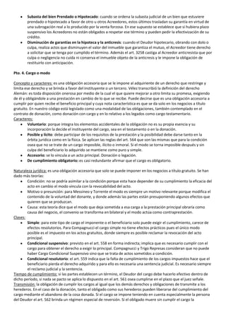 Subasta del bien Prendado o Hipotecado: cuando se ordena la subasta judicial de un bien que estuviere
        prendado o hipotecado a favor de otro u otros Acreedores, estos últimos trasladan su garantía en virtud de
        una subrogación real a lo producido por la venta forzosa. En ese supuesto se establece que si hubiera plazo
        suspensivo los Acreedores no están obligados a respetar ese término y pueden pedir la efectivización de su
        crédito.
        Disminución de garantías en la hipoteca y la anticresis: cuando el Deudor hipotecario, obrando con dolo o
        culpa, realiza actos que disminuyen el valor del inmueble que garantiza el mutuo, el Acreedor tiene derecho
        a solicitar que se tenga por cumplido el término. Además el art. 3258 castiga al Acreedor anticresista que por
        culpa o negligencia no cuida ni conserva el inmueble objeto de la anticresis y le impone la obligación de
        restituirlo con anticipación.

Pto. 4. Cargo o modo

Concepto y caracteres: es una obligación accesoria que se le impone al adquiriente de un derecho que restringe y
limita ese derecho y se brinda a favor del instituyente o un tercero. Vélez transcribió la definición del derecho
Alemán: es toda disposición onerosa por medio de la cual el que quiere mejorar a otro limita su promesa, exigiendo
de él y obligándole a una prestación en cambio de lo que se recibe. Puede decirse que es una obligación accesoria a
cumplir por quien recibe el beneficio principal y cuya nota característica es que se da solo en los negocios a título
gratuito. En nuestro código está legislado como una modalidad de las obligaciones, también contemplado en el
contrato de donación, como donación con cargo y en lo relativo a los legados como cargo testamentario.
Caracteres:
         Voluntario: porque integra los elementos accidentales de la obligación no es su propia esencia y su
         incorporación la decide el instituyente del cargo, sea en el testamento o en la donación.
         Posible y lícito: debe participar de los requisitos de la prestación y la posibilidad debe darse tanto en la
         órbita jurídica como en la física. Se aplican las reglas del art. 564 que son las mismas que para la condición
         osea que no se trate de un cargo imposible, ilícito o inmoral. Si el modo se torna imposible después y sin
         culpa del beneficiario lo adquirido se mantiene como puro y simple.
         Accesorio: se lo vincula a un acto principal. Donación o legación.
         De cumplimiento obligatorio: es casi redundante afirmar que el cargo es obligatorio.

Naturaleza jurídica: es una obligación accesoria que solo se puede imponer en los negocios a título gratuito. Se han
dado más teorías:
        Condición: no se podría asimilar a la condición porque esta hace depender de su cumplimiento la eficacia del
        acto en cambio el modo vincula con la revocabilidad del acto.
        Motivo o presunción: para Messineo y Torrente el modo es siempre un motivo relevante porque modifica el
        contenido de la voluntad del donante, y donde además las partes están presuponiendo algunos efectos que
        quieren que se produzcan.
        Causa: esta teoría dice que el modo que deja sometida a esa carga a la prestación principal obraría como
        causa del negocio, el convenio se transforma en bilateral y el modo actúa como contraprestación.
Clases:
        Simple: para este tipo de cargo el imponente o el beneficiario solo puede exigir el cumplimiento, carece de
        efectos resolutorios. Para Compagnucci el cargo simple no tiene efectos prácticos pues el único modo
        posible es el impuesto en los actos gratuitos, donde siempre es posible reclamar la revocación del acto
        principal.
        Condicional suspensivo: previsto en el art. 558 en forma indirecta; implica que es necesario cumplir con el
        cargo para obtener el derecho a exigir lo principal. Compagnucci y Trigo Represas consideran que no puede
        haber Cargo Condicional Suspensivo sino que se trata de actos sometidos a condición.
        Condicional resolutorio: el art. 559 indica que la falta de cumplimiento de los cargos impuestos hace que el
        beneficiario pierda el derecho adquirido y para ello es necesaria una sentencia judicial. Es necesario siempre
        el reclamo judicial y la sentencia.
Tiempo de cumplimiento: si las partes establecen un término, el Deudor del cargo debe hacerlo efectivo dentro de
dicho período, si nada se pacto se aplica lo dispuesto en el art. 561 osea cumplirse en el plazo que el juez señale.
Transmisión: la obligación de cumplir los cargos al igual que los demás derechos y obligaciones de transmite a los
herederos. En el caso de la donación, tanto el obligado como sus herederos pueden liberarse del cumplimiento del
cargo mediante el abandono de la cosa donada. Si el cargo se impone teniendo en cuenta especialmente la persona
del Deudor el art. 562 brinda un régimen especial de reversión. Si el obligado muere sin cumplir el cargo la
 
