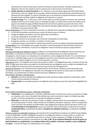 directamente no existe el acto, pero la opinión contraria es la que prevalece. Llambias sostiene que la
          obligación natural se da cuando se está en presencia de un acto nulo por vicio de forma.
          Deudor absuelto en sentencia judicial: el inc. 4 plantea un caso de injusta absolución del Deudor (falsos
          testimonios, acuses de negligencia en la prueba, actitud maliciosa en los profesionales intervinientes) y de
          existencia de cosa juzgada. Los autores entienden que si una sentencia es injusta por diversas razones y el
          Acreedor hubiere perdido el pleito la obligación de transforma en natural.
          Deudas de juego: el inc. 5 indica que si bien reúnen todas las condiciones de los contratos, por razones de
          utilidad social la ley no les otorga acción a las deudas de juego. La mayoría de los autores considera que el
          pago de una deuda de juego prohibido (deuda de honor) sería el supuesto que prevé este inciso. Otros
          autores entienden que serian obligaciones naturales los llamados juegos tolerados, que si bien no están
          prohibidos no tienen protección legal.
Casos no legislados: el art 515 es solamente enunciativo, se admiten otros supuestos de obligaciones naturales:
          Los alimentos prestados a parientes que carecen de derecho para su reclamo.
          El pago de legados que afectan la porción legitima de los herederos.
          La promesa aceptada de un préstamo de uso.
          El pago de intereses no convenidos o por encima de lo dispuesto en ciertas leyes.
          El pago de comisión a un martillero o corredor no matriculado.
          La donación de tipo remuneratorio cuando el que prestó el servicio no puede reclamarlo judicialmente.
Irrepetibilidad: el art. 516 establece que le pago voluntario, es decir ejecutado con discernimiento, intención y
libertad, sin violencia, intimidación, ni dolo de una obligación natural, realizado por persona capaza deviene
irrepetible.
Naturaleza del pago de la obligación natural: se debate si el cumplimiento de la obligación natural constituye una
liberalidad o si constituye un acto que tiene onerosidad. Si el cumplimiento tiene carácter gratuito dice
Compagnucci, estaría sujeto a ser revocado por los Acreedores y a otras obligaciones fiscales. Por eso sostiene que
se trata de un verdadero pago ya que la misma obligación natural es causa suficiente para justificar la atribución
patrimonial que se realiza, el pago no es en sí mismo ni gratuito ni oneroso.
Pago parcial: el art. 517 establece que la ejecución parcial no cambia a la obligación que resta, ni la hace civil por ese
saldo. El pago tiene como efecto secundario el reconocimiento de una obligación, pero no implica la revalidación del
título, la obligación conserva la misma naturaleza que la que tenía antes del pago parcial.
Garantía de terceros: el art. 518 permite que tengan eficacia civil las fianzas, hipotecas y clausulas penales que
constituyan terceros en las obligaciones naturales. Para Compagnucci los terceros en estos casos son Deudores
Principales y se comprometen con plena conciencia de que la obligación es natural.
Otros efectos, Novación y compensación:
          Novación: esta solo es posible entre obligaciones civiles que tienen origen autónomo y vida propia, si bien
          muchos autores sostienen lo contrario.
          Compensación: no es posible oponerla a la obligación natural porque carece del requisito de exigibilidad (art
          819).

Pto 2

Por la unidad o pluralidad de vínculos, unilaterales y bilaterales:
         Unilaterales: en las obligaciones o contratos unilaterales existe un solo vínculo, ya que una persona se obliga
         con respecto a otra. Hay un Acreedor bien definido que asume su derecho a exigir y un Deudor que debe
         cumplir. El contrato de depósito es un ejemplo de obligación unilateral.
         Bilaterales: en este tipo de contratos las partes se obligan recíprocamente, hay una prestación a cumplir y
         una contraprestación a recibir. Ambos resultan ser Acreedores y Deudores recíprocos. Tanto la compraventa
         como la locación son ejemplos de bilateralidad. Estas obligaciones producen efectos peculiares como lo son
         la Simultaneidad en el Cumplimiento, ya que una prestación está condicionada a la ejecución de la otra, la
         Compensatio Mora, la posibilidad de alegar la Exceptio non adimpleti contractus, y la aplicación del Pacto
         comisorio.
Efectos, Exceptio non adimpleti contractus: esta excepción de incumplimiento constituye una defensa cuyo objetivo
es no ser condenado a cumplir la obligación asumida en una obligación bilateral, si la otra partes no cumplió, no
cumple, no ofrece cumplir o no demuestra que tiene en su favor un plazo suspensivo. El Código no brinda una
definición pero señala sus efectos y circunstancias en el Art. 1.201. En los contratos bilaterales una de las partes no
podrá demandar su cumplimiento, si no probase haberlo ella cumplido u ofreciese cumplirlo, o que su obligación
es a plazo. → se da el principio no cumplo porque tu no cumples.
 