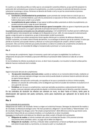 En cuanto a su naturaleza jurídica se indica que es una excepción sustantiva dilatoria, ya que permite posponer la
pretensión del contratante que reclama el cumplimiento, y su éxito no produce la extinción del derecho sino que
solamente lo posterga o retrasa. Pertenece al derecho de fondo o civil y no por las concernientes al proceso.
Condiciones para su ejercicio:
        Correlación y simultaneidad de las prestaciones: quien promete dar siempre tiene en vista lo que va a
        recibir en un contrato bilateral, y por ello las prestaciones se ejecutan en forma simultánea, salvo cuando
        hubiere plazo para cumplir o ya cumplió.
        Incumplimiento de quien reclama: el que opone la defensa debe sustentarla en dicho incumplimiento y la
        prueba contraria está a cargo de quien demanda.
        Gravedad del incumplimiento y buena fe del que opone la excepción: debe ser grave e importante para dar
        lugar a la excepción y se juzgará aplicando el principio de buena fe contractual.
Incumplimiento parcial y la Exceptio non rite adimpleti contractus: si el cumplimiento resultare parcial o defectuoso
es posible oponer esta excepción por analogía con lo dispuesto en el art. 1201. En esta excepción la demostración
queda a cargo de quien se excepciona, ya que el demandado recibió la prestación.
Efectos: se considera que ambas excepciones tienen iguales efectos por su carácter de defensas dilatorias de
carácter sustantivo, no inciden sobre el fondo del derecho, no se extingue el derecho que le da sustento. El actor que
pierde en el primer juicio puede retomar y efectuar un nuevo juicio después de cumplir u ofrecer cumplir su
prestación. Otra corriente entiende que puede procederse a ordenar la condena de cumplimiento simultáneo de
ambas prestaciones, sin necesidad de obligar al excepcionado a promover un nuevo proceso.

Pto. 3

Por el tiempo de cumplimiento: Según el momento a partir del cual opera la exigibilidad. Se clasifican en
obligaciones de ejecución inmediata y ejecución diferida (si la prestación debe realizarse al cabo de un cierto
tiempo).
En las inmediatas los efectos se producen ex tunc, es decir hacia el pasado; si se resuelve la relación ambas partes
deberán hacerse restitución de lo recibido.

Pto. 4

Según la duración del acto de cumplimiento:
         De ejecución instantánea o de tracto único: cuando se realizan en un momento determinado, mediante un
        solo acto, como por ejemplo entregar una cosa cierta (cuando desde el comienzo hasta la extinción del acto
        no opera tiempo alguno).
        Continuas: o de ejecución continuada, son aquellas en las que su prestación es única e ininterrumpida,
        dándose sin solución de continuidad, como la obligación que tiene el Locador de mantener al Locatario en el
        uso y goce de una cosa.
        Periódicas: son las que se cumplimentan, nacen por periodos ya previstos y cada prestación tiene vida
        propia, como por ejemplo cada período de alquiler o el término donde nace el derecho a percibir intereses.
En los contratos de duración los efectos son siempre ex nunc, es decir hacia el futuro, tanto para la
efectivización del ejercicio del pacto comisorio, como para resolverlos por aplicación de la teoría de la
imprevisión.

Pto. 5

Por el contenido de la prestación:
Obligaciones de medio y de resultado: tienen su origen en la doctrina francesa. Demogue las denominó De medios y
de resultado; los Mazeaud catalogan como “De mera prudencia y diligencia” a las de medios y “Determinadas” a las
de resultado; Mengoni las designa como “De simple comportamiento”; Betti diferencia entre las que tienen como
contenido el desarrollo de una conducta (medios), o el resultado de un obrar (resultado).
Concepto: la clasificación está dada por los deberes que debe cumplir el Deudor de la prestación:
         Obligación de medios: el interés tutelado solo cubre la actividad del Deudor. El fin previsto lo brinda
         únicamente dicha actividad u obrar, se juzga solo el deber de diligencia.
         Obligación de resultado: o de fines, el Deudor debe cumplimentar un factum prefijado pues la prestación
         está determinada desde su nacimiento, es necesario cubrir un resultado útil.
Efectos:
 