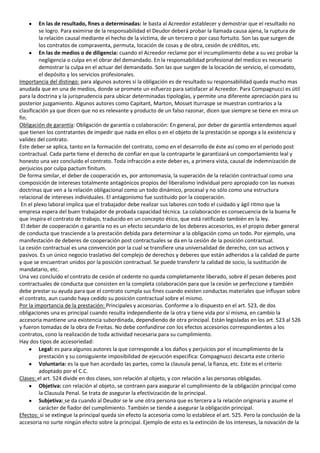 En las de resultado, fines o determinadas: le basta al Acreedor establecer y demostrar que el resultado no
         se logro. Para eximirse de la responsabilidad el Deudor deberá probar la llamada causa ajena, la ruptura de
         la relación causal mediante el hecho de la víctima, de un tercero o por caso fortuito. Son las que surgen de
         los contratos de compraventa, permuta, locación de cosas y de obra, cesión de créditos, etc.
         En las de medios o de diligencia: cuando el Acreedor reclame por el incumplimiento debe a su vez probar la
         negligencia o culpa en el obrar del demandado. En la responsabilidad profesional del medico es necesario
         demostrar la culpa en el actuar del demandado. Son las que surgen de la locación de servicio, el comodato,
         el depósito y los servicios profesionales.
Importancia del distingo: para algunos autores si la obligación es de resultado su responsabilidad queda mucho mas
anudada que en una de medios, donde se promete un esfuerzo para satisfacer al Acreedor. Para Compagnucci es útil
para la doctrina y la jurisprudencia para ubicar determinadas tipologías, y permite una diferente apreciación para su
posterior juzgamiento. Algunos autores como Capitant, Marton, Mosset Iturraspe se muestran contrarios a la
clasificación ya que dicen que no es relevante y producto de un falso razonar, dicen que siempre se tiene en mira un
fin.
Obligación de garantía: Obligación de garantía o colaboración: En general, por deber de garantía entendemos aquel
que tienen los contratantes de impedir que nada en ellos o en el objeto de la prestación se oponga a la existencia y
validez del contrato.
Este deber se aplica, tanto en la formación del contrato, como en el desarrollo de éste así como en el periodo post
contractual. Cada parte tiene el derecho de confiar en que la contraparte le garantizará un comportamiento leal y
honesto una vez concluido el contrato. Toda infracción a este deber es, a primera vista, causal de indemnización de
perjuicios por culpa pactum finitum.
De forma similar, el deber de cooperación es, por antonomasia, la superación de la relación contractual como una
composición de intereses totalmente antagónicos propios del liberalismo individual pero apropiado con las nuevas
doctrinas que ven a la relación obligacional como un todo dinámico, procesal y no sólo como una estructura
relacional de intereses individuales. El antagonismo fue sustituido por la cooperación.
 En el plexo laboral implica que el trabajador debe realizar sus labores con todo el cuidado y ágil ritmo que la
empresa espera del buen trabajador de probada capacidad técnica. La colaboración es consecuencia de la buena fe
que inspira el contrato de trabajo, traducido en un concepto ético, que está ratificado también en la ley.
 El deber de cooperación o garantía no es un efecto secundario de los deberes accesorios, es el propio deber general
de conducta que trasciende a la prestación debida para determinar a la obligación como un todo. Por ejemplo, una
manifestación de deberes de cooperación post contractuales se da en la cesión de la posición contractual.
La cesión contractual es una convención por la cual se transfiere una universalidad de derecho, con sus activos y
pasivos. Es un único negocio traslativo del complejo de derechos y deberes que están adheridos a la calidad de parte
y que se encuentran unidos por la posición contractual. Se puede transferir la calidad de socio, la sustitución de
mandatario, etc.
Una vez concluido el contrato de cesión el cedente no queda completamente liberado, sobre él pesan deberes post
contractuales de conducta que consisten en la completa colaboración para que la cesión se perfeccione y también
debe prestar su ayuda para que el contrato cumpla sus fines cuando existen conductas materiales que influyan sobre
el contrato, aun cuando haya cedido su posición contractual sobre el mismo.
Por la importancia de la prestación: Principales y accesorias. Conforme a lo dispuesto en el art. 523, de dos
obligaciones una es principal cuando resulta independiente de la otra y tiene vida por sí misma, en cambio la
accesoria mantiene una existencia subordinada, dependiendo de otra principal. Están legisladas en los art. 523 al 526
y fueron tomadas de la obra de Freitas. No debe confundirse con los efectos accesorios correspondientes a los
contratos, cono la realización de toda actividad necesaria para su cumplimiento.
Hay dos tipos de accesoriedad:
         Legal: es para algunos autores la que corresponde a los daños y perjuicios por el incumplimiento de la
         prestación y su consiguiente imposibilidad de ejecución especifica: Compagnucci descarta este criterio
         Voluntaria: es la que han acordado las partes, como la clausula penal, la fianza, etc. Este es el criterio
         adoptado por el C.C.
Clases: el art. 524 divide en dos clases, son relación al objeto, y con relación a las personas obligadas.
         Objetiva: con relación al objeto, se contraen para asegurar el cumplimiento de la obligación principal como
         la Clausula Penal. Se trata de asegurar la efectivización de lo principal.
         Subjetiva: se da cuando al Deudor se le une otra persona que es tercera a la relación originaria y asume el
         carácter de fiador del cumplimiento. También se tiende a asegurar la obligación principal.
Efectos: si se extingue la principal queda sin efecto la accesoria como lo establece el art. 525. Pero la conclusión de la
accesoria no surte ningún efecto sobre la principal. Ejemplo de esto es la extinción de los intereses, la novación de la
 