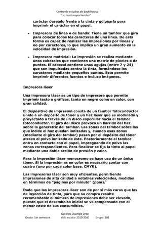Centro de estudios de bachillerato
                          “Lic. Jesús reyes heroles”

      carácter deseado frente a la cinta y golpearla para
      imprimir el carácter en el papel.

      Impresora de línea o de banda: Tiene un tambor que gira
      para colocar todos los caracteres de una línea. De esta
      forma es capaz de realizar las impresiones por líneas y
      no por caracteres, lo que implica un gran aumento en la
      velocidad de impresión.

      Impresora matricial: La impresión se realiza mediante
      unos cabezales que contienen una matriz de píxeles o de
      puntos. El cabezal contiene unas agujas (entre 7 y 24)
      que son impulsadas contra la tinta, formándose los
      caracteres mediante pequeños puntos. Esto permite
      imprimir diferentes fuentes e incluso imágenes.


Impresora láser

Una impresora láser es un tipo de impresora que permite
imprimir texto o gráficos, tanto en negro como en color, con
gran calidad.

El dispositivo de impresión consta de un tambor fotoconductor
unido a un depósito de tóner y un haz láser que es modulado y
proyectado a través de un disco especular hacia el tambor
fotoconductor. El giro del disco provoca un barrido del haz
sobre la generatriz del tambor. Las zonas del tambor sobre las
que incide el haz quedan ionizadas y, cuando esas zonas
(mediante el giro del tambor) pasan por el depósito del tóner
atraen el polvo ionizado de éste. Posteriormente el tambor
entra en contacto con el papel, impregnando de polvo las
zonas correspondientes. Para finalizar se fija la tinta al papel
mediante una doble acción de presión y calor.

Para la impresión láser monocromo se hace uso de un único
tóner. Si la impresión es en color es necesario contar con
cuatro (uno por cada color base, CMYK).

Las impresoras láser son muy eficientes, permitiendo
impresiones de alta calidad a notables velocidades, medidas
en términos de "páginas por minuto" (ppm).1

Dado que las impresoras láser son de por sí más caras que las
de inyección de tinta, para que su compra resulte
recomendable el número de impresiones debe ser elevado,
puesto que el desembolso inicial se ve compensado con el
menor coste de sus consumibles.

                          Gerardo Ocampo Ortiz
 Grado: 1er semestre      siclo escolar 2010-2011     Grupo: 101
 