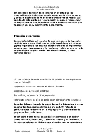Centro de estudios de bachillerato
                          “Lic. Jesús reyes heroles”

Sin embargo, también debe tenerse en cuenta que los
consumibles de las impresoras de inyección de tinta se secan
y quedan inservibles si no se usan durante varios meses. Así
que desde este punto de vista también se puede recomendar
la adquisición de una impresora láser a aquellos usuarios que
hagan un uso muy intermitente de la misma.




Impresora de inyección

Las características principales de una impresora de inyección
de tinta son la velocidad, que se mide en páginas por minuto
(ppm) y que suele ser distinta dependiendo de si imprimimos
en color o en monocromo, y la resolución máxima, que se mide
en puntos por pulgada (PPP). En ambos valores, cuanto
mayores mejor.




LATENCIA: señalamientos que envían los puertos de los dispositivos
para su detección

Dispositivos auxiliares: son los de apoyo o soporte

Dispositivos de protección eléctrica:

Tierra física, supresor de picos, regulador

Polaridad: consiste en que los polos estén correctamente instalados

En redes informáticas de datos se denomina latencia a la suma
de retardos temporales dentro de una red. Un retardo es
producido por la demora en la propagación y transmisión de
paquetes dentro de la red

El concepto tierra física, se aplica directamente a un tercer
cable, alambre, conductor, como tu lo llames y va conectado a
la tierra propiamente dicha, o sea al suelo, este se conecta en


                          Gerardo Ocampo Ortiz
 Grado: 1er semestre      siclo escolar 2010-2011     Grupo: 101
 