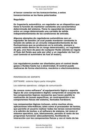 Centro de estudios de bachillerato
                          “Lic. Jesús reyes heroles”

el tercer conector en los tomacorrientes, a estos
tomacorrientes se les llama polarizados

Regulador

En Ingeniería automática, un regulador es un dispositivo que
tiene la función de mantener constante una característica
determinada del sistema. Tiene la capacidad de mantener
entre un rango determinado una variable de salida
independientemente de las condiciones de entrada.

Algunos ejemplos de reguladores automáticos son un
regulador de tensión (el cual puede mantener constante la
tensión de salida en un circuito independientemente de las
fluctuaciones que se produzcan en la entrada, siempre y
cuando estén dentro de un rango determinado), un regulador
de gas, una llave de paso de cualquier fluido (donde se regula
el flujo del fluido que sale por ella) y un regulador de fuel (el
cual controla el suministro de fuel al motor).



Los reguladores pueden ser diseñados para el control desde
gases o fluidos hasta luz o electricidad. El control puede
realizarse de forma electrónica, mecánica o electromecánica.



PERIFERICOS DE SOPORTE

SOFTWARE: sistema lógico parte intangible

Los sistemas operativos: códigos de comunicación

Se conoce como software1 al equipamiento lógico o soporte
lógico de una computadora digital; comprende el conjunto de
los componentes lógicos necesarios que hacen posible la
realización de tareas específicas, en contraposición a los
componentes físicos del sistema, llamados hardware.

Los componentes lógicos incluyen, entre muchos otros,
aplicaciones informáticas; tales como el procesador de textos,
que permite al usuario realizar todas las tareas concernientes
a la edición de textos; o el software de sistema, tal como el
sistema operativo, que, básicamente, permite al resto de los
programas funcionar adecuadamente, facilitando la
interacción con los componentes físicos y con el resto de las


                          Gerardo Ocampo Ortiz
 Grado: 1er semestre      siclo escolar 2010-2011     Grupo: 101
 