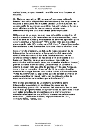 Centro de estudios de bachillerato
                          “Lic. Jesús reyes heroles”

aplicaciones, proporcionando también una interfaz para el
usuario.

Un Sistema operativo (SO) es un software que actúa de
interfaz entre los dispositivos de hardware y los programas de
usuario o el usuario mismo para utilizar un computador.1 Es
responsable de gestionar, coordinar las actividades y llevar a
cabo el intercambio de los recursos y actúa como
intermediario para las aplicaciones que se ejecutan.

Nótese que es un error común muy extendido denominar al
conjunto completo de herramientas sistema operativo, pues
este, es sólo el núcleo y no necesita de entorno operador para
estar operativo y funcional.2 3 Uno de los más prominentes
ejemplos de esta diferencia, es el SO Linux,4 el cual junto a las
herramientas GNU, forman las llamadas distribuciones Linux.

Este error de precisión, se debe a la modernización de la
informática llevada a cabo a finales de los 80, cuando la
filosofía de estructura básica de funcionamiento de los
grandes computadores5 se rediseñó a fin de llevarla a los
hogares y facilitar su uso, cambiando el concepto de
computador multiusuario, (muchos usuarios al mismo tiempo)
por un sistema mono usuario (únicamente un usuario al
mismo tiempo) más sencillo de gestionar.6 (Véase Amigaos,
veos o Macos como los pioneros7 de dicha modernización,
cuando los Amiga, fueron bautizados con el sobrenombre de
Video Toasters8 por su capacidad para la Edición de vídeo en
entorno multitarea round robín, con gestión de miles de
colores e interfaces intuitivos para diseño en 3D.

Uno de los propósitos de un sistema operativo como
intermediario consiste en gestionar los recursos de
localización y protección de acceso del hardware, hecho que
alivia a los programadores de aplicaciones de tener que tratar
con estos detalles. Se encuentran en la mayoría de los
aparatos electrónicos que utilizan microprocesadores para
funcionar. (Teléfonos móviles, reproductores de DVD,
computadoras, radios, etc.)




                          Gerardo Ocampo Ortiz
 Grado: 1er semestre      siclo escolar 2010-2011     Grupo: 101
 
