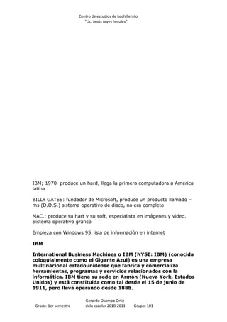 Centro de estudios de bachillerato
                          “Lic. Jesús reyes heroles”




IBM; 1970 produce un hard, llega la primera computadora a América
latina

BILLY GATES: fundador de Microsoft, produce un producto llamado –
ms (D.O.S.) sistema operativo de disco, no era completo

MAC.: produce su hart y su soft, especialista en imágenes y video.
Sistema operativo grafico

Empieza con Windows 95: isla de información en internet

IBM

International Business Machines o IBM (NYSE: IBM) (conocida
coloquialmente como el Gigante Azul) es una empresa
multinacional estadounidense que fabrica y comercializa
herramientas, programas y servicios relacionados con la
informática. IBM tiene su sede en Armón (Nueva York, Estados
Unidos) y está constituida como tal desde el 15 de junio de
1911, pero lleva operando desde 1888.

                          Gerardo Ocampo Ortiz
 Grado: 1er semestre      siclo escolar 2010-2011     Grupo: 101
 