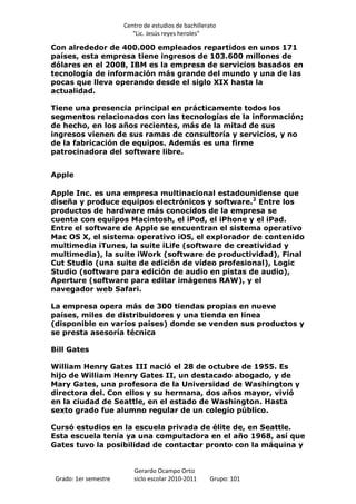 Centro de estudios de bachillerato
                          “Lic. Jesús reyes heroles”

Con alrededor de 400.000 empleados repartidos en unos 171
países, esta empresa tiene ingresos de 103.600 millones de
dólares en el 2008, IBM es la empresa de servicios basados en
tecnología de información más grande del mundo y una de las
pocas que lleva operando desde el siglo XIX hasta la
actualidad.

Tiene una presencia principal en prácticamente todos los
segmentos relacionados con las tecnologías de la información;
de hecho, en los años recientes, más de la mitad de sus
ingresos vienen de sus ramas de consultoría y servicios, y no
de la fabricación de equipos. Además es una firme
patrocinadora del software libre.


Apple

Apple Inc. es una empresa multinacional estadounidense que
diseña y produce equipos electrónicos y software.2 Entre los
productos de hardware más conocidos de la empresa se
cuenta con equipos Macintosh, el iPod, el iPhone y el iPad.
Entre el software de Apple se encuentran el sistema operativo
Mac OS X, el sistema operativo iOS, el explorador de contenido
multimedia iTunes, la suite iLife (software de creatividad y
multimedia), la suite iWork (software de productividad), Final
Cut Studio (una suite de edición de vídeo profesional), Logic
Studio (software para edición de audio en pistas de audio),
Aperture (software para editar imágenes RAW), y el
navegador web Safari.

La empresa opera más de 300 tiendas propias en nueve
países, miles de distribuidores y una tienda en línea
(disponible en varios países) donde se venden sus productos y
se presta asesoría técnica

Bill Gates

William Henry Gates III nació el 28 de octubre de 1955. Es
hijo de William Henry Gates II, un destacado abogado, y de
Mary Gates, una profesora de la Universidad de Washington y
directora del. Con ellos y su hermana, dos años mayor, vivió
en la ciudad de Seattle, en el estado de Washington. Hasta
sexto grado fue alumno regular de un colegio público.

Cursó estudios en la escuela privada de élite de, en Seattle.
Esta escuela tenía ya una computadora en el año 1968, así que
Gates tuvo la posibilidad de contactar pronto con la máquina y


                          Gerardo Ocampo Ortiz
 Grado: 1er semestre      siclo escolar 2010-2011     Grupo: 101
 