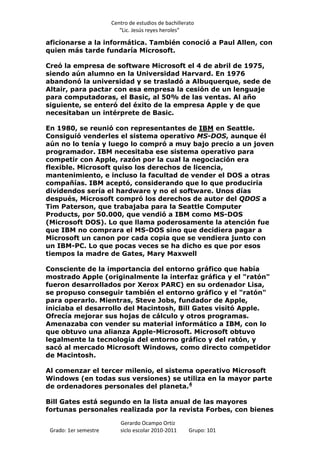 Centro de estudios de bachillerato
                          “Lic. Jesús reyes heroles”

aficionarse a la informática. También conoció a Paul Allen, con
quien más tarde fundaría Microsoft.

Creó la empresa de software Microsoft el 4 de abril de 1975,
siendo aún alumno en la Universidad Harvard. En 1976
abandonó la universidad y se trasladó a Albuquerque, sede de
Altair, para pactar con esa empresa la cesión de un lenguaje
para computadoras, el Basic, al 50% de las ventas. Al año
siguiente, se enteró del éxito de la empresa Apple y de que
necesitaban un intérprete de Basic.

En 1980, se reunió con representantes de IBM en Seattle.
Consiguió venderles el sistema operativo MS-DOS, aunque él
aún no lo tenía y luego lo compró a muy bajo precio a un joven
programador. IBM necesitaba ese sistema operativo para
competir con Apple, razón por la cual la negociación era
flexible. Microsoft quiso los derechos de licencia,
mantenimiento, e incluso la facultad de vender el DOS a otras
compañías. IBM aceptó, considerando que lo que produciría
dividendos sería el hardware y no el software. Unos días
después, Microsoft compró los derechos de autor del QDOS a
Tim Paterson, que trabajaba para la Seattle Computer
Products, por 50.000, que vendió a IBM como MS-DOS
(Microsoft DOS). Lo que llama poderosamente la atención fue
que IBM no comprara el MS-DOS sino que decidiera pagar a
Microsoft un canon por cada copia que se vendiera junto con
un IBM-PC. Lo que pocas veces se ha dicho es que por esos
tiempos la madre de Gates, Mary Maxwell

Consciente de la importancia del entorno gráfico que había
mostrado Apple (originalmente la interfaz gráfica y el "ratón"
fueron desarrollados por Xerox PARC) en su ordenador Lisa,
se propuso conseguir también el entorno gráfico y el "ratón"
para operarlo. Mientras, Steve Jobs, fundador de Apple,
iniciaba el desarrollo del Macintosh, Bill Gates visitó Apple.
Ofrecía mejorar sus hojas de cálculo y otros programas.
Amenazaba con vender su material informático a IBM, con lo
que obtuvo una alianza Apple-Microsoft. Microsoft obtuvo
legalmente la tecnología del entorno gráfico y del ratón, y
sacó al mercado Microsoft Windows, como directo competidor
de Macintosh.

Al comenzar el tercer milenio, el sistema operativo Microsoft
Windows (en todas sus versiones) se utiliza en la mayor parte
de ordenadores personales del planeta.4

Bill Gates está segundo en la lista anual de las mayores
fortunas personales realizada por la revista Forbes, con bienes

                          Gerardo Ocampo Ortiz
 Grado: 1er semestre      siclo escolar 2010-2011     Grupo: 101
 