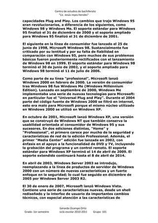 Centro de estudios de bachillerato
                          “Lic. Jesús reyes heroles”

capacidades Plug and Play. Los cambios que trajo Windows 95
eran revolucionarios, a diferencia de los siguientes, como
Windows 98 y Windows Me. El soporte estándar para Windows
95 finalizó el 31 de diciembre de 2000 y el soporte ampliado
para Windows 95 finalizó el 31 de diciembre de 2001.

El siguiente en la línea de consumidor fue lanzado el 25 de
junio de 1998, Microsoft Windows 98. Sustancialmente fue
criticado por su lentitud y por su falta de fiabilidad en
comparación con Windows 95, pero muchos de sus problemas
básicos fueron posteriormente rectificados con el lanzamiento
de Windows 98 en 1999. El soporte estándar para Windows 98
terminó el 30 de junio de 2002, y el soporte ampliado para
Windows 98 terminó el 11 de julio de 2006.

Como parte de su línea "profesional", Microsoft lanzó
Windows 2000 en febrero de 2000. La versión de consumidor
tras Windows 98 fue Windows Me (Windows Millennium
Edition). Lanzado en septiembre de 2000, Windows Me
implementaba una serie de nuevas tecnologías para Microsoft:
en particular fue el "Universal Plug and Play". Durante el 2004
parte del código fuente de Windows 2000 se filtró en internet,
esto era malo para Microsoft porque el mismo núcleo utilizado
en Windows 2000 se utilizó en Windows XP.

En octubre de 2001, Microsoft lanzó Windows XP, una versión
que se construyó de Windows NT que también conserva la
usabilidad orientada al consumidor de Windows 95 y sus
sucesores. En dos ediciones distintas, "Home" y
"Professional", el primero carece por mucho de la seguridad y
características de red de la edición Professional. Además, el
primer "Media Center" edición fue lanzada en 2002, con
énfasis en el apoyo a la funcionalidad de DVD y TV, incluyendo
la grabación del programa y un control remoto. El soporte
estándar para Windows XP terminó el 14 de abril de 2009. El
soporte extendido continuará hasta el 8 de abril de 2014.

En abril de 2003, Windows Server 2003 se introdujo,
reemplazando a la línea de productos de servidor de Windows
2000 con un número de nuevas características y un fuerte
enfoque en la seguridad; lo cual fue seguido en diciembre de
2005 por Windows Server 2003 R2.

El 30 de enero de 2007, Microsoft lanzó Windows Vista.
Contiene una serie de características nuevas, desde un shell
rediseñado y la interfaz de usuario da importantes cambios
técnicos, con especial atención a las características de


                          Gerardo Ocampo Ortiz
 Grado: 1er semestre      siclo escolar 2010-2011     Grupo: 101
 