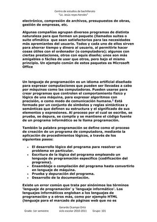 Centro de estudios de bachillerato
                          “Lic. Jesús reyes heroles”

electrónico, compresión de archivos, presupuestos de obras,
gestión de empresas, etc.

Algunas compañías agrupan diversos programas de distinta
naturaleza para que formen un paquete (llamados suites o
suite ofimática que sean satisfactorios para las necesidades
más apremiantes del usuario. Todos y cada uno de ellos sirven
para ahorrar tiempo y dinero al usuario, al permitirle hacer
cosas útiles con el ordenador (o computadora); algunos con
ciertas prestaciones, otros con equis diseño; unos son más
amigables o fáciles de usar que otros, pero bajo el mismo
principio. Un ejemplo común de estos paquetes es Microsoft
Office



Un lenguaje de programación es un idioma artificial diseñado
para expresar computaciones que pueden ser llevadas a cabo
por máquinas como las computadoras. Pueden usarse para
crear programas que controlen el comportamiento físico y
lógico de una máquina, para expresar algoritmos con
precisión, o como modo de comunicación humana.1 Está
formado por un conjunto de símbolos y reglas sintácticas y
semánticas que definen su estructura y el significado de sus
elementos y expresiones. Al proceso por el cual se escribe, se
prueba, se depura, se compila y se mantiene el código fuente
de un programa informático se le llama programación.

También la palabra programación se define como el proceso
de creación de un programa de computadora, mediante la
aplicación de procedimientos lógicos, a través de los
siguientes pasos:

      El desarrollo lógico del programa para resolver un
      problema en particular.
      Escritura de la lógica del programa empleando un
      lenguaje de programación específico (codificación del
      programa).
      Ensamblaje o compilación del programa hasta convertirlo
      en lenguaje de máquina.
      Prueba y depuración del programa.
      Desarrollo de la documentación.

Existe un error común que trata por sinónimos los términos
'lenguaje de programación' y 'lenguaje informático'. Los
lenguajes informáticos engloban a los lenguajes de
programación y a otros más, como por ejemplo HTML
(lenguaje para el marcado de páginas web que no es

                          Gerardo Ocampo Ortiz
 Grado: 1er semestre      siclo escolar 2010-2011     Grupo: 101
 