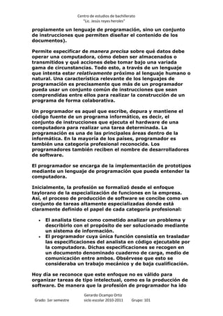 Centro de estudios de bachillerato
                          “Lic. Jesús reyes heroles”

propiamente un lenguaje de programación, sino un conjunto
de instrucciones que permiten diseñar el contenido de los
documentos).

Permite especificar de manera precisa sobre qué datos debe
operar una computadora, cómo deben ser almacenados o
transmitidos y qué acciones debe tomar bajo una variada
gama de circunstancias. Todo esto, a través de un lenguaje
que intenta estar relativamente próximo al lenguaje humano o
natural. Una característica relevante de los lenguajes de
programación es precisamente que más de un programador
pueda usar un conjunto común de instrucciones que sean
comprendidas entre ellos para realizar la construcción de un
programa de forma colaborativa.

Un programador es aquel que escribe, depura y mantiene el
código fuente de un programa informático, es decir, el
conjunto de instrucciones que ejecuta el hardware de una
computadora para realizar una tarea determinada. La
programación es una de las principales áreas dentro de la
informática. En la mayoría de los países, programador es
también una categoría profesional reconocida. Los
programadores también reciben el nombre de desarrolladores
de software.

El programador se encarga de la implementación de prototipos
mediante un lenguaje de programación que pueda entender la
computadora.

Inicialmente, la profesión se formalizó desde el enfoque
taylorano de la especialización de funciones en la empresa.
Así, el proceso de producción de software se concibe como un
conjunto de tareas altamente especializadas donde está
claramente definido el papel de cada categoría profesional:

      El analista tiene como cometido analizar un problema y
      describirlo con el propósito de ser solucionado mediante
      un sistema de información.
      El programador cuya única función consistía en trasladar
      las especificaciones del analista en código ejecutable por
      la computadora. Dichas especificaciones se recogen en
      un documento denominado cuaderno de carga, medio de
      comunicación entre ambos. Obsérvese que esto se
      consideraba un trabajo mecánico y de baja cualificación.

Hoy día se reconoce que este enfoque no es válido para
organizar tareas de tipo intelectual, como es la producción de
software. De manera que la profesión de programador ha ido

                          Gerardo Ocampo Ortiz
 Grado: 1er semestre      siclo escolar 2010-2011     Grupo: 101
 