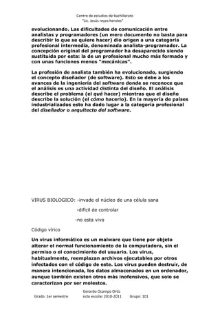 Centro de estudios de bachillerato
                          “Lic. Jesús reyes heroles”

evolucionando. Las dificultades de comunicación entre
analistas y programadores (un mero documento no basta para
describir lo que se quiere hacer) dio origen a una categoría
profesional intermedia, denominada analista-programador. La
concepción original del programador ha desaparecido siendo
sustituida por esta: la de un profesional mucho más formado y
con unas funciones menos "mecánicas".

La profesión de analista también ha evolucionado, surgiendo
el concepto diseñador (de software). Esto se debe a los
avances de la ingeniería del software donde se reconoce que
el análisis es una actividad distinta del diseño. El análisis
describe el problema (el qué hacer) mientras que el diseño
describe la solución (el cómo hacerlo). En la mayoría de países
industrializados esto ha dado lugar a la categoría profesional
del diseñador o arquitecto del software.




VIRUS BIOLOGICO: -invade el núcleo de una célula sana

                       -difícil de controlar

                       -no esta vivo

Código vírico

Un virus informático es un malware que tiene por objeto
alterar el normal funcionamiento de la computadora, sin el
permiso o el conocimiento del usuario. Los virus,
habitualmente, reemplazan archivos ejecutables por otros
infectados con el código de este. Los virus pueden destruir, de
manera intencionada, los datos almacenados en un ordenador,
aunque también existen otros más inofensivos, que solo se
caracterizan por ser molestos.
                          Gerardo Ocampo Ortiz
 Grado: 1er semestre      siclo escolar 2010-2011     Grupo: 101
 