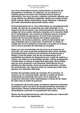 Centro de estudios de bachillerato
                          “Lic. Jesús reyes heroles”

Los virus informáticos tienen, básicamente, la función de
propagarse a través de un software, no se replican a sí
mismos porque no tienen esa facultad como el gusano
informático, son muy nocivos y algunos contienen además una
carga dañina con distintos objetivos, desde una simple broma
hasta realizar daños importantes en los sistemas, o bloquear
las redes informáticas generando tráfico inútil.

El funcionamiento de un virus informático es conceptualmente
simple. Se ejecuta un programa que está infectado, en la
mayoría de las ocasiones, por desconocimiento del usuario. El
código del virus queda residente (alojado) en la memoria RAM
de la computadora, aun cuando el programa que lo contenía
haya terminado de ejecutarse. El virus toma entonces el
control de los servicios básicos del sistema operativo,
infectando, de manera posterior, archivos ejecutables que
sean llamados para su ejecución. Finalmente se añade el
código del virus al programa infectado y se graba en el disco,
con lo cual el proceso de replicado se completa

Dado que una característica de los virus es el consumo de
recursos, los virus ocasionan problemas tales como: pérdida
de productividad, cortes en los sistemas de información o
daños a nivel de datos. Una de las características es la
posibilidad que tienen de diseminarse por medio de replicas y
copias. Las redes en la actualidad ayudan a dicha propagación
cuando éstas no tienen la seguridad adecuada. Otros daños
que los virus producen a los sistemas informáticos son la
pérdida de información, horas de parada productiva, tiempo
de reinstalación, etc. Hay que tener en cuenta que cada virus
plantea una situación diferente

Existen dos grandes clases de contagio. En la primera, el
usuario, en un momento dado, ejecuta o acepta de forma
inadvertida la instalación del virus. En la segunda, el
programa malicioso actúa replicándose a través de las redes.
En este caso se habla de gusanos.

En cualquiera de los dos casos, el sistema operativo infectado
comienza a sufrir una serie de comportamientos anómalos o
imprevistos. Dichos comportamientos pueden dar una pista
del problema y permitir la recuperación del mismo.

Dentro de las contaminaciones más frecuentes por interacción
del usuario están las siguientes:




                          Gerardo Ocampo Ortiz
 Grado: 1er semestre      siclo escolar 2010-2011     Grupo: 101
 