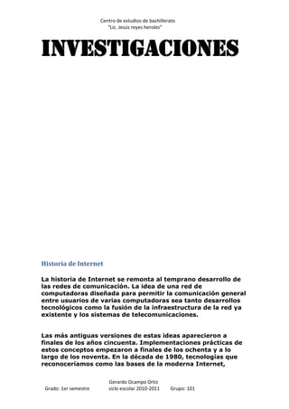 Centro de estudios de bachillerato
                          “Lic. Jesús reyes heroles”



Investigaciones




Historia de Internet

La historia de Internet se remonta al temprano desarrollo de
las redes de comunicación. La idea de una red de
computadoras diseñada para permitir la comunicación general
entre usuarios de varias computadoras sea tanto desarrollos
tecnológicos como la fusión de la infraestructura de la red ya
existente y los sistemas de telecomunicaciones.


Las más antiguas versiones de estas ideas aparecieron a
finales de los años cincuenta. Implementaciones prácticas de
estos conceptos empezaron a finales de los ochenta y a lo
largo de los noventa. En la década de 1980, tecnologías que
reconoceríamos como las bases de la moderna Internet,


                          Gerardo Ocampo Ortiz
 Grado: 1er semestre      siclo escolar 2010-2011     Grupo: 101
 