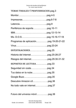 Centro de estudios de bachillerato
                         “Lic. Jesús reyes heroles”

Temas torales y profundisacion.pag.3
Monitor……………………………….pag.4-5
Impresoras…………………………..pag.6-7-8
Latencia……………………………...pag.9
Periféricos de soporte………………pag.10-11
IBM…………………………………...pag.12-13-14
Ms- D.O.S……………………………pag.15-16-17-18
Programas de aplicación……………pag.19-20-21-22
Virus…………………………………..pag.23-24

Investigaciones…………………..pag.25
Historia del internet………………….pag.25-26-27
Riesgos del internet………………....pag.29.30-31-32

Reportes de lectura……………pag.33
Seguridad sin coste…………………pag.34
Tus datos en la nube………………..pag.35
Google Buzz………………………….pag.35
Descubre Amazon s3………………..pag.36
No todo vale en internet……………..pag.37


Futuro del universo móvil……………pag.38

                         Gerardo Ocampo Ortiz
Grado: 1er semestre      siclo escolar 2010-2011     Grupo: 101
 