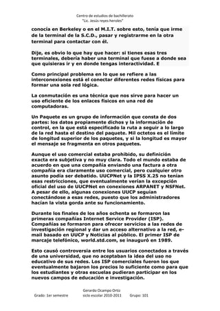 Centro de estudios de bachillerato
                          “Lic. Jesús reyes heroles”

conocía en Berkeley o en el M.I.T. sobre esto, tenía que irme
de la terminal de la S.C.D., pasar y registrarme en la otra
terminal para contactar con él.

Dije, es obvio lo que hay que hacer: si tienes esas tres
terminales, debería haber una terminal que fuese a donde sea
que quisieras ir y en donde tengas interactividad. E

Como principal problema en lo que se refiere a las
interconexiones está el conectar diferentes redes físicas para
formar una sola red lógica.

La conmutación es una técnica que nos sirve para hacer un
uso eficiente de los enlaces físicos en una red de
computadoras.

Un Paquete es un grupo de información que consta de dos
partes: los datos propiamente dichos y la información de
control, en la que está especificado la ruta a seguir a lo largo
de la red hasta el destino del paquete. Mil octetos es el límite
de longitud superior de los paquetes, y si la longitud es mayor
el mensaje se fragmenta en otros paquetes.

Aunque el uso comercial estaba prohibido, su definición
exacta era subjetiva y no muy clara. Todo el mundo estaba de
acuerdo en que una compañía enviando una factura a otra
compañía era claramente uso comercial, pero cualquier otro
asunto podía ser debatido. UUCPNet y la IPSS X.25 no tenían
esas restricciones, que eventualmente verían la excepción
oficial del uso de UUCPNet en conexiones ARPANET y NSFNet.
A pesar de ello, algunas conexiones UUCP seguían
conectándose a esas redes, puesto que los administradores
hacían la vista gorda ante su funcionamiento.

Durante los finales de los años ochenta se formaron las
primeras compañías Internet Service Provider (ISP).
Compañías se formaron para ofrecer servicios a las redes de
investigación regional y dar un acceso alternativo a la red, e-
mail basado en UUCP y Noticias al público. El primer ISP de
marcaje telefónico, world.std.com, se inauguró en 1989.

Esto causó controversia entre los usuarios conectados a través
de una universidad, que no aceptaban la idea del uso no
educativo de sus redes. Los ISP comerciales fueron los que
eventualmente bajaron los precios lo suficiente como para que
los estudiantes y otras escuelas pudieran participar en los
nuevos campos de educación e investigación.

                          Gerardo Ocampo Ortiz
 Grado: 1er semestre      siclo escolar 2010-2011     Grupo: 101
 