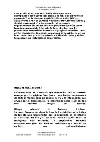 Centro de estudios de bachillerato
                          “Lic. Jesús reyes heroles”

Para el año 1990, ARPANET había sido superado y
reemplazado por nuevas tecnologías de red, y el proyecto se
clausuró. Tras la clausura de ARPANET, en 1994, NSFNet,
actualmente ANSNET (Avancé Networks and Cervices, Redes y
Servicios Avanzados) y tras permitir el acceso de
organizaciones sin ánimo de lucro, perdió su posición como
base fundamental de Internet. Ambos, el gobierno y los
proveedores comerciales crearon sus propias infraestructuras
e interconexiones. Los Napas regionales se convirtieron en las
interconexiones primarias entre la multitud de redes y al final
terminaron las restricciones comerciales.




RIESGOS DEL INTERNET

La misma conexión a Internet que te permite mandar correos,
navegar por tus páginas favoritas y comunicarte con personas
de todo el mundo pone en peligro tu PC y la información que
envías por el ciberespacio. Te enseñamos cómo bloquear los
tres       mayores          riesgos       de        Internet.

Riesgo        número          1:       Internet         Explorer
Internet Explorer encabeza la lista de los objetivos principales
de los ataques relacionados con la seguridad en el informe
más reciente del FBI y el conocido Instituto SANS. Al ser el
navegador    más     utilizado,   IE    proporciona    mayores
oportunidades para los hackers maliciosos que tratan de
explotar                  sus                 vulnerabilidades.


                          Gerardo Ocampo Ortiz
 Grado: 1er semestre      siclo escolar 2010-2011     Grupo: 101
 