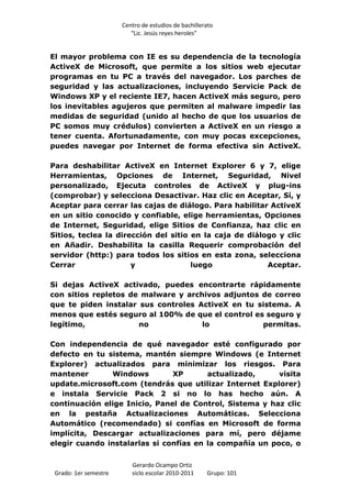 Centro de estudios de bachillerato
                          “Lic. Jesús reyes heroles”


El mayor problema con IE es su dependencia de la tecnología
ActiveX de Microsoft, que permite a los sitios web ejecutar
programas en tu PC a través del navegador. Los parches de
seguridad y las actualizaciones, incluyendo Servicie Pack de
Windows XP y el reciente IE7, hacen ActiveX más seguro, pero
los inevitables agujeros que permiten al malware impedir las
medidas de seguridad (unido al hecho de que los usuarios de
PC somos muy crédulos) convierten a ActiveX en un riesgo a
tener cuenta. Afortunadamente, con muy pocas excepciones,
puedes navegar por Internet de forma efectiva sin ActiveX.

Para deshabilitar ActiveX en Internet Explorer 6 y 7, elige
Herramientas, Opciones de Internet, Seguridad, Nivel
personalizado, Ejecuta controles de ActiveX y plug-ins
(comprobar) y selecciona Desactivar. Haz clic en Aceptar, Sí, y
Aceptar para cerrar las cajas de diálogo. Para habilitar ActiveX
en un sitio conocido y confiable, elige herramientas, Opciones
de Internet, Seguridad, elige Sitios de Confianza, haz clic en
Sitios, teclea la dirección del sitio en la caja de diálogo y clic
en Añadir. Deshabilita la casilla Requerir comprobación del
servidor (http:) para todos los sitios en esta zona, selecciona
Cerrar                y               luego              Aceptar.

Si dejas ActiveX activado, puedes encontrarte rápidamente
con sitios repletos de malware y archivos adjuntos de correo
que te piden instalar sus controles ActiveX en tu sistema. A
menos que estés seguro al 100% de que el control es seguro y
legítimo,             no             lo            permitas.

Con independencia de qué navegador esté configurado por
defecto en tu sistema, mantén siempre Windows (e Internet
Explorer) actualizados para minimizar los riesgos. Para
mantener       Windows         XP       actualizado,     visita
update.microsoft.com (tendrás que utilizar Internet Explorer)
e instala Servicie Pack 2 si no lo has hecho aún. A
continuación elige Inicio, Panel de Control, Sistema y haz clic
en la pestaña Actualizaciones Automáticas. Selecciona
Automático (recomendado) si confías en Microsoft de forma
implícita, Descargar actualizaciones para mí, pero déjame
elegir cuando instalarlas si confías en la compañía un poco, o


                          Gerardo Ocampo Ortiz
 Grado: 1er semestre      siclo escolar 2010-2011     Grupo: 101
 