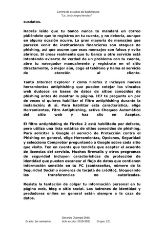 Centro de estudios de bachillerato
                          “Lic. Jesús reyes heroles”

susdatos.

Habrás leído que tu banco nunca te mandará un correo
pidiéndote que te registres en tu cuenta, y no debería, aunque
en alguna ocasión ocurre. La gran mayoría de mensajes que
parecen venir de instituciones financieras son ataques de
phishing, así que asume que esos mensajes son falsos y evita
abrirlos. Si crees realmente que tu banco u otro servicio está
intentando avisarte de verdad de un problema con tu cuenta,
abre tu navegador manualmente y regístrate en el sitio
directamente, o mejor aún, coge el teléfono y llama al servicio
de                atención             al               cliente.

Tanto Internet Explorer 7 como Firefox 2 incluyen nuevas
herramientas antiphishing que pueden cotejar los vínculos
web dudosos en bases de datos de sitios conocidos de
phishing antes de mostrar la página. IE7 te pregunta un par
de veces si quieres habilitar el filtro antiphishing durante la
instalación; di sí. Para habilitar esta característica, elige
Herramientas, Fitro Antiphishing, activa Chequeo Automático
del     sitio   web     y      haz      clic    en     Aceptar.

El filtro antiphishing de Firefox 2 está habilitado por defecto,
pero utiliza una lista estática de sitios conocidos de phishing.
Para solicitar a Google el servicio de Protección contra el
Phishing en general, elige Herramientas, Opciones, Seguridad
y selecciona Comprobar preguntando a Google sobre cada sitio
que visito. Ten en cuenta que tendrás que aceptar el acuerdo
de licencias del servicio. Muchos firewalls y otros programas
de seguridad incluyen características de protección de
identidad que pueden escanear el flujo de datos que contienen
información sensible en tu PC (contraseñas, número de la
Seguridad Social o números de tarjeta de crédito), bloqueando
las            transferencias           no          autorizadas.

Resiste la tentación de colgar tu información personal en tu
página web, blog o sitio social. Los ladrones de identidad y
predadores online en general están siempre a la caza de
datos.




                          Gerardo Ocampo Ortiz
 Grado: 1er semestre      siclo escolar 2010-2011     Grupo: 101
 
