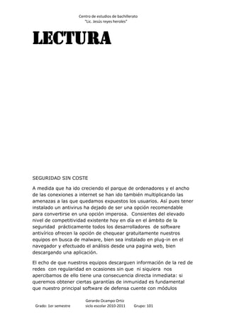 Centro de estudios de bachillerato
                          “Lic. Jesús reyes heroles”




LECTURA




SEGURIDAD SIN COSTE

A medida que ha ido creciendo el parque de ordenadores y el ancho
de las conexiones a internet se han ido también multiplicando las
amenazas a las que quedamos expuestos los usuarios. Así pues tener
instalado un antivirus ha dejado de ser una opción recomendable
para convertirse en una opción imperosa. Consientes del elevado
nivel de competitividad existente hoy en día en el ámbito de la
seguridad prácticamente todos los desarrolladores de software
antivírico ofrecen la opción de chequear gratuitamente nuestros
equipos en busca de malware, bien sea instalado en plug-in en el
navegador y efectuado el análisis desde una pagina web, bien
descargando una aplicación.

El echo de que nuestros equipos descarguen información de la red de
redes con regularidad en ocasiones sin que ni siquiera nos
apercibamos de ello tiene una consecuencia directa inmediata: si
queremos obtener ciertas garantías de inmunidad es fundamental
que nuestro principal software de defensa cuente con módulos

                          Gerardo Ocampo Ortiz
 Grado: 1er semestre      siclo escolar 2010-2011     Grupo: 101
 