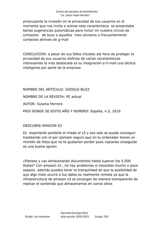 Centro de estudios de bachillerato
                          “Lic. Jesús reyes heroles”

preocupante la invasión en la privacidad de sus usuarios en el
momento que nos invita a activar esta característica se presentaba
barias sugerencias automáticas para incluir en nuestro circulo de
contactos de buzz a aquellos mas cercanos o frecuentemente
contactos atreves de g-mail



CONCLUCION: a pesar de sus fallos iníciales ala hora de proteger la
privacidad de sus usuarios disfruta de varias características
interesantes la mas destacada es su integración a h-mail una táctica
inteligente por parte de la empresa




NOMBRE DEL ARTÍCULO: GOOGLE BUZZ

NOMBRE DE LA REVISTA: PC actual

AUTOR: Susana Herrero

PAIS DONDE SE EDITO AÑO Y NUMERO: España, n.5, 2010



DESCUBRE AMAZON S3

Es importante perderle el miedo al s3 y eso solo se puede conseguir
trasteando con el por ejemplo seguro que en tu ordenador tienes un
montón de fotos que no te gustarían perder pues copiarlas enseguida
es una buena opción



¿Planeas y vas almacenando documentos hasta superar los 5.000
tbytes? Con amason s3 , no hay problemas si necesitas mucho o poco
espacio además puedes tener la tranquilidad de que la posibilidad de
que algo malo ocurra a tus datos es realmente remota ya que la
infraestructura de amason s3 se encargan de manera transparente de
replicar el contenido que almacenamos en varios sitios




                          Gerardo Ocampo Ortiz
 Grado: 1er semestre      siclo escolar 2010-2011     Grupo: 101
 