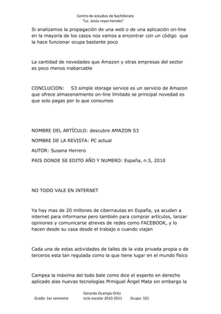 Centro de estudios de bachillerato
                          “Lic. Jesús reyes heroles”

Si analizamos la propagación de una web o de una aplicación on-line
en la mayoría de los casos nos vamos a encontrar con un código que
la hace funcionar ocupa bastante poco



La cantidad de novedades que Amazon y otras empresas del sector
es poco menos inabarcable



CONCLUCION:      S3 simple storage service es un servicio de Amazon
que ofrece almacenamiento on-line limitado se principal novedad es
que solo pagas por lo que consumes




NOMBRE DEL ARTÍCULO: descubre AMAZON S3

NOMBRE DE LA REVISTA: PC actual

AUTOR: Susana Herrero

PAIS DONDE SE EDITO AÑO Y NUMERO: España, n.5, 2010




NO TODO VALE EN INTERNET



Ya hay mas de 20 millones de cibernautas en España, ya acuden a
internet para informarse pero también para comprar artículos, lanzar
opiniones y comunicarse atreves de redes como FACEBOOK, y lo
hacen desde su casa desde el trabajo o cuando viajan



Cada una de estas actividades de talles de la vida privada propia o de
terceros esta tan regulada como la que tiene lugar en el mundo físico



Campea la máxima del todo bale como dice el experto en derecho
aplicado alas nuevas tecnologías M miguel Ángel Mata sin embargo la

                          Gerardo Ocampo Ortiz
 Grado: 1er semestre      siclo escolar 2010-2011     Grupo: 101
 