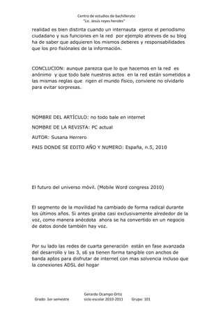 Centro de estudios de bachillerato
                          “Lic. Jesús reyes heroles”

realidad es bien distinta cuando un internauta ejerce el periodismo
ciudadano y sus funciones en la red por ejemplo atreves de su blog
ha de saber que adquieren los mismos deberes y responsabilidades
que los pro fisiónales de la información.



CONCLUCION: aunque parezca que lo que hacemos en la red es
anónimo y que todo bale nuestros actos en la red están sometidos a
las mismas reglas que rigen el mundo físico, conviene no olvidarlo
para evitar sorpresas.




NOMBRE DEL ARTÍCULO: no todo bale en internet

NOMBRE DE LA REVISTA: PC actual

AUTOR: Susana Herrero

PAIS DONDE SE EDITO AÑO Y NUMERO: España, n.5, 2010




El futuro del universo móvil. (Mobile Word congress 2010)



El segmento de la movilidad ha cambiado de forma radical durante
los últimos años. Si antes giraba casi exclusivamente alrededor de la
voz, como manera anécdota ahora se ha convertido en un negocio
de datos donde también hay voz.



Por su lado las redes de cuarta generación están en fase avanzada
del desarrollo y las 3, s6 ya tienen forma tangible con anchos de
banda aptos para disfrutar de internet con mas solvencia incluso que
la conexiones ADSL del hogar




                          Gerardo Ocampo Ortiz
 Grado: 1er semestre      siclo escolar 2010-2011     Grupo: 101
 