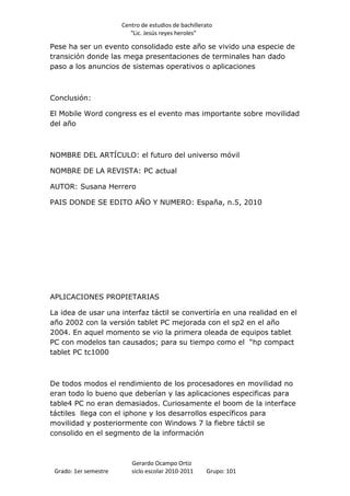 Centro de estudios de bachillerato
                          “Lic. Jesús reyes heroles”

Pese ha ser un evento consolidado este año se vivido una especie de
transición donde las mega presentaciones de terminales han dado
paso a los anuncios de sistemas operativos o aplicaciones



Conclusión:

El Mobile Word congress es el evento mas importante sobre movilidad
del año



NOMBRE DEL ARTÍCULO: el futuro del universo móvil

NOMBRE DE LA REVISTA: PC actual

AUTOR: Susana Herrero

PAIS DONDE SE EDITO AÑO Y NUMERO: España, n.5, 2010




APLICACIONES PROPIETARIAS

La idea de usar una interfaz táctil se convertiría en una realidad en el
año 2002 con la versión tablet PC mejorada con el sp2 en el año
2004. En aquel momento se vio la primera oleada de equipos tablet
PC con modelos tan causados; para su tiempo como el “hp compact
tablet PC tc1000



De todos modos el rendimiento de los procesadores en movilidad no
eran todo lo bueno que deberían y las aplicaciones especificas para
table4 PC no eran demasiados. Curiosamente el boom de la interface
táctiles llega con el iphone y los desarrollos específicos para
movilidad y posteriormente con Windows 7 la fiebre táctil se
consolido en el segmento de la información



                          Gerardo Ocampo Ortiz
 Grado: 1er semestre      siclo escolar 2010-2011     Grupo: 101
 