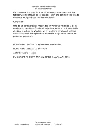 Centro de estudios de bachillerato
                          “Lic. Jesús reyes heroles”

Curiosamente la vuelta de la tactilidad no es tanto atreves de los
tablet PC como atreves de los equipos all in one donde HP ha jugado
un importante papel con la gana touchsmart.

Conclusión:

Una de las características mejoradas en Windows 7 ha sido la de la
tactilidad si bien había funcionalidades integradas en ediciones tablet
de vista e incluso en Windows xp en la ultima versión del sistema
cobran autentico protagonismo y favorecen la aparición de nuevas
gamas de productos



NOMBRE DEL ARTÍCULO: aplicaciones propietarias

NOMBRE DE LA REVISTA: PC actual

AUTOR: Susana Herrero

PAIS DONDE SE EDITO AÑO Y NUMERO: España, n.5, 2010




                          Gerardo Ocampo Ortiz
 Grado: 1er semestre      siclo escolar 2010-2011     Grupo: 101
 