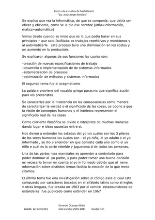 Centro de estudios de bachillerato
                          “Lic. Jesús reyes heroles”

Se explico que rea la informática, de que se componía, que debía ser
eficaz y eficiente, como se le dio ese nombre (inflo=información,
matica=automática)

Vimos desde cuando se inicio que es lo que podía hacer en sus
principios – que solo facilitaba os trabajos repetitivos y monótonos y
al automatizarla este proceso tuvo una disminución en los costes y
un aumento en la producción.

Se explicaron algunas de sus funciones las cuales son:

-creación de nuevas especificaciones de trabajo
-desarrollo e implementación de de sistemas informados
-sistematización de procesos
-optimización de métodos y sistemas informados

El segundo tema fue el pragmatismo

La palabra proviene del vocablo griego paracma que significa acción
para los precaristas

Se caracteriza por la insistencia en las consecuencias como manera
de caracterizar la verdad o el significado de las cosas, se opone a que
la visión de conceptos humanos y el intelecto representen el
significado real de las cosas

Como corriente filosófica se divide e interpreta de muchas maneras
dando lugar e ideas opuestas entre si.

Nos dieron a entender los estados del yo los cuales son los 3 pilares
de los seres humanos los cuales son : el yo niño, el yo adulto y el yo
informado , se dio a entender en que consiste cada uno como el yo
niño e cual es la parte rebelde y juguetona d de todas las personas.

Una de las partes mas esenciales es aprender a controlarlo para
poder dominar al yo padre, y para poder tomar una buena decisión
es necesario tomar en cuenta al yo in formado debido que al nene
información sobre distintos temas facilita la elección de lo que mece
citamos.

El último tema fue una investigación sobre el código asca el cual esta
compuesto por caracteres basados en el alfabeto latino como el ingles
y otras lenguas, fue creada en 1963 por el comité estadounidense de
estándares fue publicado como estándar en 1967



                          Gerardo Ocampo Ortiz
 Grado: 1er semestre      siclo escolar 2010-2011     Grupo: 101
 
