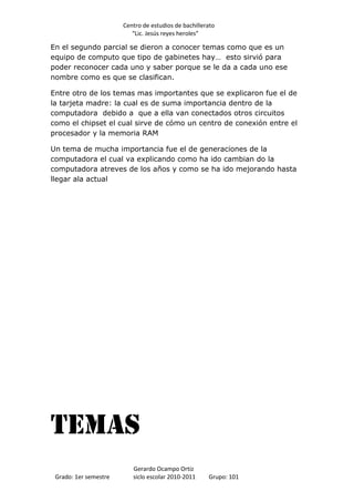 Centro de estudios de bachillerato
                          “Lic. Jesús reyes heroles”

En el segundo parcial se dieron a conocer temas como que es un
equipo de computo que tipo de gabinetes hay… esto sirvió para
poder reconocer cada uno y saber porque se le da a cada uno ese
nombre como es que se clasifican.

Entre otro de los temas mas importantes que se explicaron fue el de
la tarjeta madre: la cual es de suma importancia dentro de la
computadora debido a que a ella van conectados otros circuitos
como el chipset el cual sirve de cómo un centro de conexión entre el
procesador y la memoria RAM

Un tema de mucha importancia fue el de generaciones de la
computadora el cual va explicando como ha ido cambian do la
computadora atreves de los años y como se ha ido mejorando hasta
llegar ala actual




Temas
                          Gerardo Ocampo Ortiz
 Grado: 1er semestre      siclo escolar 2010-2011     Grupo: 101
 