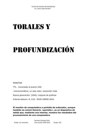 Centro de estudios de bachillerato
                          “Lic. Jesús reyes heroles”




Torales Y


Profundización



MONITOR

TTL. Conectado al puerto VGA

-monocromático; un solo color, resolución mala

Nueva generación: (VGA); mejoras de graficas

Colores básicos: R, G.B; ROJO VERDE AZUL



El monitor de computadora o pantalla de ordenador, aunque
también es común llamarlo «pantalla», es un dispositivo de
salida que, mediante una interfaz, muestra los resultados del
procesamiento de una computadora

                          Gerardo Ocampo Ortiz
 Grado: 1er semestre      siclo escolar 2010-2011     Grupo: 101
 