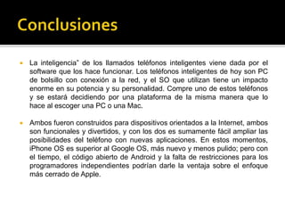  La inteligencia” de los llamados teléfonos inteligentes viene dada por el 
software que los hace funcionar. Los teléfonos inteligentes de hoy son PC 
de bolsillo con conexión a la red, y el SO que utilizan tiene un impacto 
enorme en su potencia y su personalidad. Compre uno de estos teléfonos 
y se estará decidiendo por una plataforma de la misma manera que lo 
hace al escoger una PC o una Mac. 
 Ambos fueron construidos para dispositivos orientados a la Internet, ambos 
son funcionales y divertidos, y con los dos es sumamente fácil ampliar las 
posibilidades del teléfono con nuevas aplicaciones. En estos momentos, 
iPhone OS es superior al Google OS, más nuevo y menos pulido; pero con 
el tiempo, el código abierto de Android y la falta de restricciones para los 
programadores independientes podrían darle la ventaja sobre el enfoque 
más cerrado de Apple. 
