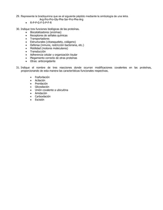 29. Represente la bradiquinina que es el siguiente péptido mediante la simbología de una letra.
Arg-Pro-Pro-Gly-Phe-Ser-Pro-Phe-Arg
 R-P-P-G-F-S-P-F-R
30. Indique tres funciones biológicas de las proteínas.
 Biocatalizadores (enzimas)
 Receptores de señales químicas
 Transportadores
 Estructurales (citoesqueleto, colágeno)
 Defensa (inmune, restricción bacteriana, etc.)
 Motilidad (motores moleculares)
 Transducción
 Adherencia celular y organización tisular
 Plegamiento correcto de otras proteínas
 Otras: anticongelante
31. Indique el nombre de tres reacciones donde ocurran modificaciones covalentes en las proteínas,
proporcionando de esta manera las características funcionales respectivas.
 Fosforilación
 Acilación
 Prenilación
 Glicosilación
 Unión covalente a ubicuitina
 Amidación
 Carboxilación
 Escisión
 