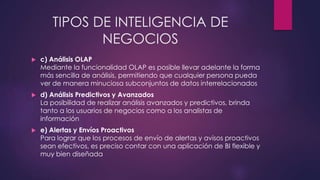 TIPOS DE INTELIGENCIA DE
NEGOCIOS
 c) Análisis OLAP
Mediante la funcionalidad OLAP es posible llevar adelante la forma
más sencilla de análisis, permitiendo que cualquier persona pueda
ver de manera minuciosa subconjuntos de datos interrelacionados
 d) Análisis Predictivos y Avanzados
La posibilidad de realizar análisis avanzados y predictivos, brinda
tanto a los usuarios de negocios como a los analistas de
información
 e) Alertas y Envíos Proactivos
Para lograr que los procesos de envío de alertas y avisos proactivos
sean efectivos, es preciso contar con una aplicación de BI flexible y
muy bien diseñada
 